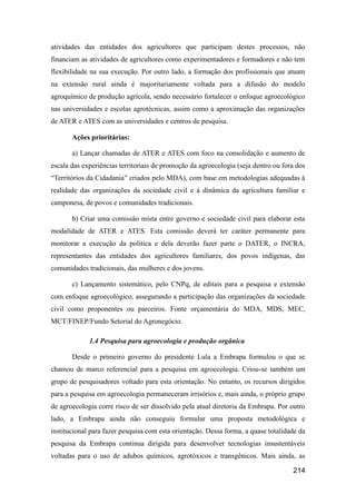 atividades das entidades dos agricultores que participam destes processos, não
financiam as atividades de agricultores como experimentadores e formadores e não tem
flexibilidade na sua execução. Por outro lado, a formação dos profissionais que atuam
na extensão rural ainda é majoritariamente voltada para a difusão do modelo
agroquímico de produção agrícola, sendo necessário fortalecer o enfoque agroecológico
nas universidades e escolas agrotécnicas, assim como a aproximação das organizações
de ATER e ATES com as universidades e centros de pesquisa.

       Ações prioritárias:

       a) Lançar chamadas de ATER e ATES com foco na consolidação e aumento de
escala das experiências territoriais de promoção da agroecologia (seja dentro ou fora dos
“Territórios da Cidadania” criados pelo MDA), com base em metodologias adequadas à
realidade das organizações da sociedade civil e à dinâmica da agricultura familiar e
camponesa, de povos e comunidades tradicionais.

       b) Criar uma comissão mista entre governo e sociedade civil para elaborar esta
modalidade de ATER e ATES. Esta comissão deverá ter caráter permanente para
monitorar a execução da política e dela deverão fazer parte o DATER, o INCRA,
representantes das entidades dos agricultores familiares, dos povos indígenas, das
comunidades tradicionais, das mulheres e dos jovens.

       c) Lançamento sistemático, pelo CNPq, de editais para a pesquisa e extensão
com enfoque agroecológico, assegurando a participação das organizações da sociedade
civil como proponentes ou parceiros. Fonte orçamentária do MDA, MDS, MEC,
MCT/FINEP/Fundo Setorial do Agronegócio.

             1.4 Pesquisa para agroecologia e produção orgânica

       Desde o primeiro governo do presidente Lula a Embrapa formulou o que se
chamou de marco referencial para a pesquisa em agroecologia. Criou-se também um
grupo de pesquisadores voltado para esta orientação. No entanto, os recursos dirigidos
para a pesquisa em agroecologia permaneceram irrisórios e, mais ainda, o próprio grupo
de agroecologia corre risco de ser dissolvido pela atual diretoria da Embrapa. Por outro
lado, a Embrapa ainda não conseguiu formular uma proposta metodológica e
institucional para fazer pesquisa com esta orientação. Dessa forma, a quase totalidade da
pesquisa da Embrapa continua dirigida para desenvolver tecnologias insustentáveis
voltadas para o uso de adubos químicos, agrotóxicos e transgênicos. Mais ainda, as

                                                                                    214
 