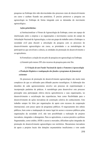 pesquisas na Embrapa têm sido desvinculadas dos processos reais de desenvolvimento
em curso e acabam ficando nas prateleiras. É preciso promover a pesquisa em
agroecologia na Embrapa de forma integrada com as demandas do movimento
agroecológico.

       Ações prioritárias:

       a) Institucionalizar o Fórum de Agroecologia da Embrapa, como um espaço de
interlocução entre a empresa e as organizações e movimentos sociais do campo da
Articulação Nacional de Agroecologia, e criar um grupo de trabalho entre a Embrapa e a
sociedade civil para discutir a articulação da pesquisa com os processos de
desenvolvimento agroecológico em curso, as prioridades e as metodologias de
participativas que envolvam a ciência, as entidades de promoção do desenvolvimento e
os agricultores.

       b) Formalizar a criação de um polo de pesquisa em agroecologia na Embrapa.

       c) Garantir pelo menos 20% dos recursos da pesquisa para este fim.

              1.5 Criação de um Fundo Nacional de Apoio e Fomento à Agroecologia
      e Produção Orgânica e readequação dos fundos e programas de fomento já
      existentes

       Os processos de promoção do desenvolvimento agroecológico são muito mais
complexos do que os utilizados para difundir pacotes tecnológicos. A elaboração dos
desenhos de cada agroecossistema envolve um processo de experimentação e
incorporação paulatina de práticas. A metodologia para desenvolver este processo
pressupõe uma participação efetiva dos/as agricultores/as e suas organizações, no
desenvolvimento e socialização das experiências, bem como flexibilidade para o
desenvolvimento de ações inovadoras de construção coletiva do conhecimento. Este
trabalho sempre foi feito por organizações de apoio com recursos da cooperação
internacional, com pouco apoio de programas públicos. O engessamento dos editais
públicos, bem como a inadequação do marco legal de acesso a recursos públicos pelas
organizações da sociedade civil, não tem possibilitado a realização de projetos
inovadores, integrados e abrangentes. Para os agricultores, o acesso precário a políticas
fragmentadas, como crédito, ATER e acesso a mercados, dificultam ações integradas de
promoção do desenvolvimento agroecológico nos territórios. Mecanismos inovadores
de apoio a projetos locais têm dotações orçamentárias insuficientes e vem sendo

                                                                                    215
 