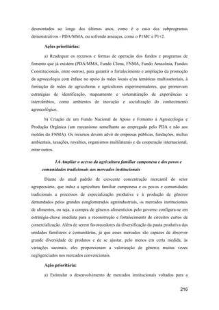 desmontados ao longo dos últimos anos, como é o caso dos subprogramas
demonstrativos - PDA/MMA, ou sofrendo ameaças, como o P1MC e P1+2.

       Ações prioritárias:

       a) Readequar os recursos e formas de operação dos fundos e programas de
fomento que já existem (PDA/MMA, Fundo Clima, FNMA, Fundo Amazônia, Fundos
Constitucionais, entre outros), para garantir o fortalecimento e ampliação da promoção
da agroecologia com ênfase no apoio às redes locais e/ou temáticas multissetoriais, à
formação de redes de agricultoras e agricultores experimentadores, que promovam
estratégias de identificação, mapeamento e sistematização de experiências e
intercâmbios, como ambientes de inovação e socialização do conhecimento
agroecológico.

       b) Criação de um Fundo Nacional de Apoio e Fomento à Agroecologia e
Produção Orgânica (um mecanismo semelhante ao empregado pelo PDA e não aos
moldes do FNMA). Os recursos devem advir de empresas públicas, fundações, multas
ambientais, taxações, royalties, organismos multilaterais e da cooperação internacional,
entre outros.

                1.6 Ampliar o acesso da agricultura familiar camponesa e dos povos e
      comunidades tradicionais aos mercados institucionais

       Diante do atual padrão de crescente concentração mercantil do setor
agropecuário, que induz a agricultura familiar camponesa e os povos e comunidades
tradicionais a processos de especialização produtiva e à produção de gêneros
demandados pelos grandes conglomerados agroindustriais, os mercados institucionais
de alimentos, ou seja, a compra de gêneros alimentícios pelo governo configura-se em
estratégia-chave imediata para a reconstrução e fortalecimento de circuitos curtos de
comercialização. Além de serem favorecedores da diversificação da pauta produtiva das
unidades familiares e comunitárias, já que esses mercados são capazes de absorver
grande diversidade de produtos e de se ajustar, pelo menos em certa medida, às
variações sazonais, eles proporcionam a valorização de gêneros muitas vezes
negligenciados nos mercados convencionais.

       Ação prioritária:

       a) Estimular o desenvolvimento de mercados institucionais voltados para a


                                                                                   216
 