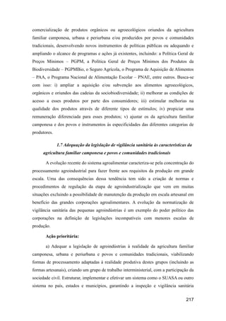 comercialização de produtos orgânicos ou agroecológicos oriundos da agricultura
familiar camponesa, urbana e periurbana e/ou produzidos por povos e comunidades
tradicionais, desenvolvendo novos instrumentos de políticas públicas ou adequando e
ampliando o alcance de programas e ações já existentes, incluindo: a Política Geral de
Preços Mínimos – PGPM, a Política Geral de Preços Mínimos dos Produtos da
Biodiversidade – PGPMBio, o Seguro Agrícola, o Programa de Aquisição de Alimentos
– PAA, o Programa Nacional de Alimentação Escolar – PNAE, entre outros. Busca-se
com isso: i) ampliar a aquisição e/ou subvenção aos alimentos agroecológicos,
orgânicos e oriundos das cadeias da sociobiodiversidade; ii) melhorar as condições de
acesso a esses produtos por parte dos consumidores; iii) estimular melhorias na
qualidade dos produtos através de diferente tipos de estímulos; iv) propiciar uma
remuneração diferenciada para esses produtos; v) ajustar os da agricultura familiar
camponesa e dos povos e instrumentos às especificidades das diferentes categorias de
produtores.

              1.7 Adequação da legislação de vigilância sanitária às características da
     agricultura familiar camponesa e povos e comunidades tradicionais

       A evolução recente do sistema agroalimentar caracteriza-se pela concentração do
processamento agroindustrial para fazer frente aos requisitos da produção em grande
escala. Uma das consequências dessa tendência tem sido a criação de normas e
procedimentos de regulação da etapa de agroindustrialização que vem em muitas
situações excluindo a possibilidade de manutenção da produção em escala artesanal em
benefício das grandes corporações agroalimentares. A evolução da normatização de
vigilância sanitária das pequenas agroindústrias é um exemplo do poder político das
corporações na definição de legislações incompatíveis com menores escalas de
produção.

       Ação prioritária:

       a) Adequar a legislação de agroindústrias à realidade da agricultura familiar
camponesa, urbana e periurbana e povos e comunidades tradicionais, viabilizando
formas de processamento adaptadas à realidade produtiva destes grupos (incluindo as
formas artesanais), criando um grupo de trabalho interministerial, com a participação da
sociedade civil. Estruturar, implementar e efetivar um sistema como o SUASA ou outro
sistema no país, estados e municípios, garantindo a inspeção e vigilância sanitária


                                                                                   217
 