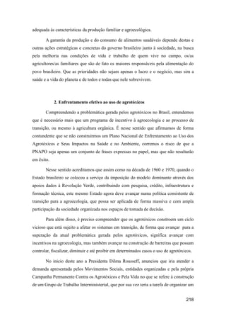 adequada às características da produção familiar e agroecológica.

       A garantia da produção e do consumo de alimentos saudáveis depende destas e
outras ações estratégicas e concretas do governo brasileiro junto à sociedade, na busca
pela melhoria nas condições de vida e trabalho de quem vive no campo, os/as
agricultores/as familiares que são de fato os maiores responsáveis pela alimentação do
povo brasileiro. Que as prioridades não sejam apenas o lucro e o negócio, mas sim a
saúde e a vida do planeta e de todos e todas que nele sobrevivem.



            2. Enfrentamento efetivo ao uso de agrotóxicos

       Compreendendo a problemática gerada pelos agrotóxicos no Brasil, entendemos
que é necessário mais que um programa de incentivo à agroecologia e ao processo de
transição, ou mesmo à agricultura orgânica. É nesse sentido que afirmamos de forma
contundente que se não construirmos um Plano Nacional de Enfrentamento ao Uso dos
Agrotóxicos e Seus Impactos na Saúde e no Ambiente, corremos o risco de que a
PNAPO seja apenas um conjunto de frases expressas no papel, mas que não resultarão
em êxito.

       Nesse sentido acreditamos que assim como na década de 1960 e 1970, quando o
Estado brasileiro se colocou a serviço da imposição do modelo dominante através dos
apoios dados à Revolução Verde, contribuindo com pesquisa, crédito, infraestrutura e
formação técnica, este mesmo Estado agora deve avançar numa política consistente de
transição para a agroecologia, que possa ser aplicada de forma massiva e com ampla
participação da sociedade organizada nos espaços de tomada de decisão.

       Para além disso, é preciso compreender que os agrotóxicos constroem um ciclo
vicioso que está sujeito a afetar os sistemas em transição, de forma que avançar para a
superação da atual problemática gerada pelos agrotóxicos, significa avançar com
incentivos na agroecologia, mas também avançar na construção de barreiras que possam
controlar, fiscalizar, diminuir e até proibir em determinados casos o uso de agrotóxicos.

       No inicio deste ano a Presidenta Dilma Rousseff, anunciou que iria atender a
demanda apresentada pelos Movimentos Sociais, entidades organizadas e pela própria
Campanha Permanente Contra os Agrotóxicos e Pela Vida no que se refere à construção
de um Grupo de Trabalho Interministerial, que por sua vez teria a tarefa de organizar um


                                                                                     218
 