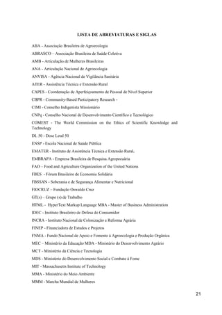 LISTA DE ABREVIATURAS E SIGLAS

ABA - Associação Brasileira de Agroecologia
ABRASCO – Associação Brasileira de Saúde Coletiva
AMB - Articulação de Mulheres Brasileiras
ANA - Articulação Nacional de Agroecologia
ANVISA - Agência Nacional de Vigilância Sanitária
ATER - Assistência Técnica e Extensão Rural
CAPES - Coordenação de Aperfeiçoamento de Pessoal de Nível Superior
CBPR - Community-Based Participatory Research -
CIMI - Conselho Indigenista Missionário
CNPq - Conselho Nacional de Desenvolvimento Científico e Tecnológico
COMEST - The World Commission on the Ethics of Scientific Knowledge and
Technology
DL 50 - Dose Letal 50
ENSP - Escola Nacional de Saúde Pública
EMATER - Instituto de Assistência Técnica e Extensão Rural.
EMBRAPA - Empresa Brasileira de Pesquisa Agropecuária
FAO – Food and Agriculture Organization of the United Nations
FBES - Fórum Brasileiro de Economia Solidária
FBSSAN - Soberania e de Segurança Alimentar e Nutricional
FIOCRUZ – Fundação Oswaldo Cruz
GT(s) – Grupo (s) de Trabalho
HTML - HyperText Markup Language MBA - Master of Business Administration
IDEC - Instituto Brasileiro de Defesa do Consumidor
INCRA - Instituto Nacional de Colonização e Reforma Agrária
FINEP - Financiadora de Estudos e Projetos
FNMA - Fundo Nacional de Apoio e Fomento à Agroecologia e Produção Orgânica
MEC – Ministério da Educação MDA - Ministério do Desenvolvimento Agrário
MCT - Ministério da Ciência e Tecnologia
MDS - Ministério do Desenvolvimento Social e Combate à Fome
MIT - Massachusetts Institute of Technology
MMA - Ministério do Meio Ambiente
MMM - Marcha Mundial de Mulheres


                                                                              21
 