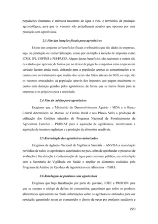 populações (humanas e animais) nascentes de água e rios, e territórios de produção
agroecológica, para que os venenos não prejudiquem aqueles que optaram por uma
produção sem agrotóxicos.

               2.3 Fim das isenções fiscais para agrotóxicos

       Existe um conjunto de benefícios fiscais e tributários que são dados às empresas,
seja, na produção ou comercialização, como por exemplo a isenção de impostos como
ICMS, IPI, COFINS e PIS/PASEP. Alguns destes benefícios são nacionais e outros são
os estados que aplicam, de forma que ao deixar de pagar tais impostos estas empresas na
verdade lucram ainda mais, deixando para a população apenas as contaminações e os
custos com os tratamentos que muitas das vezes são feitos através do SUS, ou seja, são
os recursos arrecadados da população através dos impostos que pagam atualmente os
custos com doenças geradas pelos agrotóxicos, de forma que os lucros ficam para as
empresas e os prejuízos para a sociedade.

             2.4 Fim do crédito para agrotóxicos

       Exigimos que o Ministério do Desenvolvimento Agrário - MDA e o Banco
Central determinem no Manual de Crédito Rural e nos Planos Safra a proibição de
utilização dos Créditos oriundos do Programa Nacional de Fortalecimento da
Agricultura Familiar – PRONAF para a aquisição de agrotóxicos, incentivando a
aquisição de insumos orgânicos e a produção de alimentos saudáveis.

             2.5 Reavaliação dos agrotóxicos autorizados

       Exigimos da Agência Nacional de Vigilância Sanitária – ANVISA a reavaliação
periódica de todos os agrotóxicos autorizados no país, além de aprofundar o processo de
avaliação e fiscalização à contaminação de água para consumo público, em articulação
com a Secretaria de Vigilância em Saúde e ampliar os alimentos avaliados pelo
Programa de Análise de Resíduos de Agrotóxicos em Alimentos – PARA.

             2.6 Rotulagem de produtos com agrotóxicos

       Exigimos que haja fiscalização por parte do governo, IDEC e PROCON para
que se cumpra o código de defesa do consumidor, garantindo que todos os produtos
alimentícios apresentem no rótulo informações sobre os agrotóxicos utilizados para sua
produção, garantindo assim ao consumidor o direito de optar por produtos saudáveis e


                                                                                   220
 