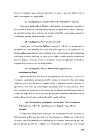 conhecer os produtos que contenham agrotóxicos e quais os possíveis efeitos sobre a
saúde causados por estes agrotóxicos.

             2.7 Fiscalização das condições de trabalho de populações expostas

       Aumentar a fiscalização do Ministério do Trabalho e demais órgãos responsáveis
às condições de trabalho dos trabalhadores expostos aos agrotóxicos, desde a fabricação
na indústria química até a utilização na lavoura, aplicando severas penas quando as
condições de trabalho adequadas sejam violadas.

             2.8 Fiscalização de danos ao meio-ambiente

       Garantir que os Ministérios Públicos Estaduais e Federal, e os organismos de
fiscalização do meio ambiente fiscalizem com maior rigor o uso de agrotóxicos e as
contaminações decorrentes no meio ambiente, solo, corpos hídricos e especificamente
nos lençóis freático e aquíferos, de forma que os dados coletados possam subsidiar um
banco de dados e ao mesmo tempo as penalidades possam ser aplicadas, proibindo as
empresas de continuar com o uso de agrotóxicos.

             2.9 Fiscalização na emissão de receituários agronômicos e
     monitoramento do uso

       Aplicar penalidades mais severas aos agrônomos que efetuarem a emissão de
receituários agronômicos sem nem mesmo ter visitado a lavoura, pois esta é uma prática
recorrente hoje e que por sua vez apenas facilita o uso desnecessário e abusivo de
agrotóxicos, bem como as contaminações resultantes deste uso descontrolado. Além
disso, construir um sistema de monitoramento de emissão dos receituários agronômicos,
criando um mapa com um banco de dados que nos possibilite saber exatamente onde e
que tipo de agrotóxicos vem sendo usado nas lavouras brasileiras.

             2.10 Participação da sociedade na construção do Plano Nacional de
     Enfrentamento ao Uso dos Agrotóxicos e Seus Impactos na Saúde e no
     Ambiente

       É importante reforçar que no processo de construção do Plano Nacional de
Enfrentamento ao Uso dos Agrotóxicos e Seus Impactos na Saúde e no Ambiente, é
necessária a participação efetiva da sociedade nas decisões que serão tomadas, para isso
deve-se garantir assento da sociedade civil organizada no GTI, bem como realizar


                                                                                   221
 