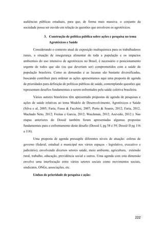 audiências públicas estaduais, para que, de forma mais massiva. o conjunto da
sociedade possa ser ouvido em relação às questões que envolvem os agrotóxicos.

                 3. Construção de política pública sobre ações e pesquisa no tema
                     Agrotóxicos e Saúde

          Considerando o contexto atual de exposição multiquímica para os trabalhadores
rurais, a situação de insegurança alimentar de toda a população e os impactos
ambientais do uso intensivo de agrotóxicos no Brasil, é necessário o posicionamento
urgente de todos que são (ou que deveriam ser) comprometidos com a saúde da
população brasileira. Como as demandas e as lacunas são bastante diversificadas,
buscando contribuir para ordenar as ações apresentamos aqui uma proposta de agenda
de prioridades para definição de políticas públicas de saúde, contemplando questões que
representam desafios fundamentais a serem enfrentados pela saúde coletiva brasileira.

          Vários autores brasileiros têm apresentado propostas de agenda de pesquisas e
ações de saúde relativas ao tema Modelo de Desenvolvimento, Agrotóxicos e Saúde
(Silva e al, 2005; Faria, Fassa & Facchini, 2007; Porto & Soares, 2012; Faria, 2012,
Machado Neto, 2012; Freitas e Garcia, 2012; Waichman, 2012; Azevedo, 2012.). Nas
etapas anteriores do Dossiê também foram apresentadas algumas propostas
fundamentais para o enfrentamento deste desafio (Dossiê I, pg 58 e 59; Dossiê II pg 116
a 118).

          Uma proposta de agenda pressupõe diferentes níveis de atuação: esferas de
governo (federal, estadual e municipal nos vários espaços - legislativo, executivo e
judiciário); envolvendo diversos setores saúde, meio ambiente, agricultura, extensão
rural, trabalho, educação, previdência social e outros. Uma agenda com esta dimensão
envolve uma interlocução entre vários setores sociais como movimentos sociais,
sindicatos, ONGs, associações, etc.

          Linhas de prioridade de pesquisa e ação:




                                                                                   222
 