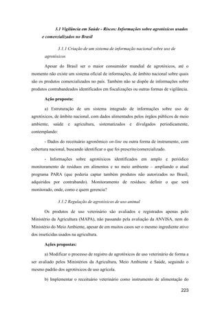 3.1 Vigilância em Saúde - Riscos: Informações sobre agrotóxicos usados
      e comercializados no Brasil

                3.1.1 Criação de um sistema de informação nacional sobre uso de
       agrotóxicos

       Apesar do Brasil ser o maior consumidor mundial de agrotóxicos, até o
momento não existe um sistema oficial de informações, de âmbito nacional sobre quais
são os produtos comercializados no país. Também não se dispõe de informações sobre
produtos contrabandeados identificados em fiscalizações ou outras formas de vigilância.

       Ação proposta:

       a) Estruturação de um sistema integrado de informações sobre uso de
agrotóxicos, de âmbito nacional, com dados alimentados pelos órgãos públicos de meio
ambiente,   saúde    e   agricultura,    sistematizados   e   divulgados   periodicamente,
contemplando:

       - Dados do receituário agronômico on-line ou outra forma de instrumento, com
cobertura nacional, buscando identificar o que foi prescrito/comercializado.

       - Informações sobre agrotóxicos identificados em amplo e periódico
monitoramento de resíduos em alimentos e no meio ambiente – ampliando o atual
programa PARA (que poderia captar também produtos não autorizados no Brasil,
adquiridos por contrabando). Monitoramento de resíduos: definir o que será
monitorado, onde, como e quem gerencia?

                3.1.2 Regulação de agrotóxicos de uso animal

       Os produtos de uso veterinário são avaliados e registrados apenas pelo
Ministério da Agricultura (MAPA), não passando pela avaliação da ANVISA, nem do
Ministério do Meio Ambiente, apesar de em muitos casos ser o mesmo ingrediente ativo
dos inseticidas usados na agricultura.

       Ações propostas:

       a) Modificar o processo de registro de agrotóxicos de uso veterinário de forma a
ser avaliado pelos Ministérios da Agricultura, Meio Ambiente e Saúde, seguindo o
mesmo padrão dos agrotóxicos de uso agrícola.

       b) Implementar o receituário veterinário como instrumento de alimentação do

                                                                                      223
 