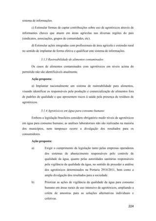 sistema de informações.

       c) Estimular formas de captar contribuições sobre uso de agrotóxicos através de
informantes chaves que atuem em áreas agrícolas nas diversas regiões do país
(sindicatos, associações, grupos de comunidades, etc).

       d) Estimular ações integradas com profissionais de área agrícola e extensão rural
no sentido de implantar de forma efetiva e qualificar este sistema de informações.

                3.1.3 Rastreabilidade de alimentos contaminados

       Os casos de alimentos contaminados com agrotóxicos em níveis acima do
permitido não são identificáveis atualmente.

       Ação proposta:

       a) Implantar nacionalmente um sistema de rastreabilidade para alimentos,
visando identificar os responsáveis pela produção e comercialização de alimentos fora
de padrões de qualidade e que apresentem riscos à saúde pela presença de resíduos de
agrotóxicos.

                3.1.4 Agrotóxicos em água para consumo humano

       Embora a legislação brasileira considere obrigatório medir níveis de agrotóxicos
em água para consumo humano, as análises laboratoriais não são realizadas na maioria
dos municípios, nem tampouco ocorre a divulgação dos resultados para os
consumidores.

       Ação proposta:

       a)         Exigir o cumprimento da legislação tanto pelas empresas operadoras
                  dos sistemas de abastecimento responsáveis pelo controle de
                  qualidade da água, quanto pelas autoridades sanitárias responsáveis
                  pela vigilância da qualidade da água, no sentido de proceder a análise
                  dos agrotóxicos determinados na Portaria 2914/2011, bem como a
                  ampla divulgação dos resultados para a sociedade.

       b)         Priorizar as ações de vigilância da qualidade da água para consumo
                  humano em áreas rurais de uso intensivo de agrotóxicos, ampliando a
                  coleta de amostras para as soluções alternativas individuais e
                  coletivas.

                                                                                     224
 