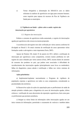 c)          Tornar obrigatória a alimentação do SISAGUA com os dados
                   referentes às análises de agrotóxicos em água para consumo humano,
                   como requisito para repasse de recursos do Piso de Vigilância em
                   Saúde para os municípios.



               3.2 Vigilância em Saúde – efeitos sobre a saúde: registro das
      intoxicações por agrotóxicos

                3.2.1 Registro das intoxicações

       Embora o consumo de agrotóxicos tenha aumentado, o registro de intoxicações
agudas por agrotóxicos não cresceu na mesma proporção.

       A ocorrência de sub-registro tem sido verificada por vários autores conforme foi
divulgado no Dossiê I. Os atuais sistemas de notificação de casos apresentam várias
limitações sendo o sub-registro o mais importante (Faria, 2007).

       Apesar da Portaria 104, desde 25 de janeiro de 2011, definir a notificação de
intoxicação por agrotóxicos como compulsória, existem muitos problemas de sub-
registro de casos relatados por vários autores (Faria, 2007), mesmo diante do aumento
do consumo dos produtos no país, que podem estar associados à dificuldade do
reconhecimento das intoxicações agudas (principalmente casos leves ou moderados),
falhas de diagnóstico, pouca adesão à notificação e falhas nos vários sistemas de
informações.

       Ações prioritárias:

       a) Implementar/implantar nacionalmente o Programa de vigilância de
populações expostas a agrotóxicos em todos os seus componentes, considerando as
peculiaridades dos territórios.

       b) Desenvolver ações de ações de capacitação para os profissionais de saúde da
atenção primária voltadas para o diagnóstico de casos de intoxicações agudas, efeitos
crônicos e notificação de casos decorrentes da exposição a agrotóxicos, bem como para
os profissionais que prestam assistência.

       c) Integrar as várias fontes de informações sobre intoxicações agudas em um
único sistema de informações, permitindo o cruzamento de variáveis e também dados


                                                                                  225
 