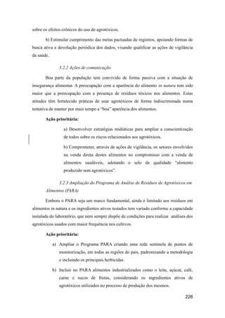 sobre os efeitos crônicos do uso de agrotóxicos.

       b) Estimular cumprimento das metas pactuadas de registros, apoiando formas de
busca ativa e devolução periódica dos dados, visando qualificar as ações de vigilância
da saúde.

               3.2.2 Ações de comunicação

       Boa parte da população tem convivido de forma passiva com a situação de
insegurança alimentar. A preocupação com a aparência do alimento in natura tem sido
maior que a preocupação com a presença de resíduos tóxicos nos alimentos. Estas
atitudes têm fortalecido práticas de usar agrotóxicos de forma indiscriminada numa
tentativa de manter por mais tempo a “boa” aparência dos alimentos.

       Ação prioritária:

                 a) Desenvolver estratégias midiáticas para ampliar a conscientização
                 de todos sobre os riscos relacionados aos agrotóxicos.

                 b) Comprometer, através de ações de vigilância, os setores envolvidos
                 na venda direta destes alimentos no compromisso com a venda de
                 alimentos saudáveis, adotando o selo de qualidade “alimento
                 produzido sem agrotóxicos”.

               3.2.3 Ampliação do Programa de Análise de Resíduos de Agrotóxicos em
       Alimentos (PARA)

       Embora o PARA seja um marco fundamental, ainda é limitado aos resíduos em
alimentos in natura e os ingredientes ativos testados tem variado conforme a capacidade
instalada do laboratório, que nem sempre dispõe de condições para realizar análises dos
agrotóxicos usados com maior frequência nos cultivos.

       Ação prioritária:

            a) Ampliar o Programa PARA criando uma rede sentinela de pontos de
               monitorização, em todas as regiões do país, padronizando a metodologia
               e incluindo os principais herbicidas.

            b) Incluir no PARA alimentos industrializados como o leite, açúcar, café,
               carne e sucos de frutas, considerando os ingredientes ativos de
               agrotóxicos utilizados no processo de produção dos mesmos.

                                                                                  226
 