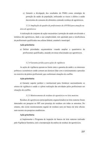 c) Garantir a divulgação dos resultados do PARA como estratégia de
               proteção da saúde da população, enfocando os riscos e efeitos à saúde
               decorrentes do consumo de alimentos contendo resíduos de agrotóxicos.

               3.2.3 Ampliação do quadro de profissionais da ANVISA para atuação na
       área de agrotóxicos

       A realização do conjunto de ações necessárias à proteção da saúde envolvendo a
temática dos agrotóxicos, dada a sua complexidade, tem apontado para a insuficiência
de profissionais qualificados nas esferas federal, estadual e municipal.

       Ação prioritária:

       a) Definir prioridades orçamentárias visando ampliar o quantitativo de
           profissionais qualificados, atuando em áreas relacionadas aos agrotóxicos.



               3.2.4 Garantia jurídica para ações de vigilância

       As ações de vigilância operam no limite entre a garantia da saúde e os interesses
políticos e econômicos sendo comum aos técnicos lidar com o tensionamento e pressões
no exercício da prática profissional, que conformam situações de conflito.

       Ação prioritária:

       a) Garantir suporte jurídico e institucional para fortalecer nacionalmente os
setores de vigilância à saúde e a plena realização das atividades pelos profissionais em
situações de conflito.

               3.2.5 Monitoramento de resíduos de agrotóxicos no leite materno

       Resíduos de agrotóxicos (principalmente organoclorados) no leite materno foram
detectados em pesquisa no MT com presença de resíduos em todas as amostras. No
entanto, não existe monitoramento regular de resíduos nem em banco de leite oficiais
nem mesmo em pesquisas acadêmicas.

       Ação prioritária:

       a) Implementar o Programa de inspeção de bancos de leite materno realizado
pela Vigilância Sanitária, com a incorporação da análise de resíduos de agrotóxicos.



                                                                                       227
 