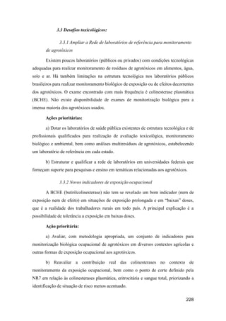 3.3 Desafios toxicológicos:

              3.3.1 Ampliar a Rede de laboratórios de referência para monitoramento
       de agrotóxicos

       Existem poucos laboratórios (públicos ou privados) com condições tecnológicas
adequadas para realizar monitoramento de resíduos de agrotóxicos em alimentos, água,
solo e ar. Há também limitações na estrutura tecnológica nos laboratórios públicos
brasileiros para realizar monitoramento biológico de exposição ou de efeitos decorrentes
dos agrotóxicos. O exame encontrado com mais frequência é colinesterase plasmática
(BCHE). Não existe disponibilidade de exames de monitorização biológica para a
imensa maioria dos agrotóxicos usados.

       Ações prioritárias:

       a) Dotar os laboratórios de saúde pública existentes de estrutura tecnológica e de
profissionais qualificados para realização de avaliação toxicológica, monitoramento
biológico e ambiental, bem como análises multiresíduos de agrotóxicos, estabelecendo
um laboratório de referência em cada estado.

       b) Estruturar e qualificar a rede de laboratórios em universidades federais que
forneçam suporte para pesquisas e ensino em temáticas relacionadas aos agrotóxicos.

              3.3.2 Novos indicadores de exposição ocupacional

       A BCHE (butirilcolinesterase) não tem se revelado um bom indicador (nem de
exposição nem de efeito) em situações de exposição prolongada e em “baixas” doses,
que é a realidade dos trabalhadores rurais em todo país. A principal explicação é a
possibilidade de tolerância a exposição em baixas doses.

       Ação prioritária:

       a) Avaliar, com metodologia apropriada, um conjunto de indicadores para
monitorização biológica ocupacional de agrotóxicos em diversos contextos agrícolas e
outras formas de exposição ocupacional aos agrotóxicos.

       b) Reavaliar a contribuição real das colinesterases no contexto de
monitoramento da exposição ocupacional, bem como o ponto de corte definido pela
NR7 em relação às colinesterases plasmática, eritrocitária e sangue total, priorizando a
identificação de situação de risco menos acentuado.


                                                                                    228
 