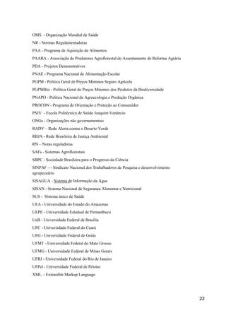 OMS - Organização Mundial de Saúde
NR - Normas Regulamentadoras
PAA - Programa de Aquisição de Alimentos
PAARA - Associação de Produtores Agroflorestal do Assentamento de Reforma Agrária
PDA - Projetos Demonstrativos
PNAE - Programa Nacional de Alimentação Escolar
PGPM - Política Geral de Preços Mínimos Seguro Agrícola
PGPMBio - Política Geral de Preços Mínimos dos Produtos da Biodiversidade
PNAPO - Política Nacional de Agroecologia e Produção Orgânica
PROCON - Programa de Orientação e Proteção ao Consumidor
PSJV - Escola Politécnica de Saúde Joaquim Venâncio
ONGs - Organizações não governamentais
RADV – Rede Alerta contra o Deserto Verde
RBJA - Rede Brasileira de Justiça Ambiental
RN – Notas reguladoras
SAFs - Sistemas Agroflorestais
SBPC - Sociedade Brasileira para o Progresso da Ciência
SINPAF — Sindicato Nacional dos Trabalhadores de Pesquisa e desenvolvimento
agropecuário
SISAGUA - Sistema de Informação da Água
SISAN - Sistema Nacional de Segurança Alimentar e Nutricional
SUS - Sistema único de Saúde
UEA - Universidade do Estado do Amazonas
UEPE - Universidade Estadual de Pernambuco
UnB - Universidade Federal de Brasília
UFC - Universidade Federal do Ceará
UFG - Universidade Federal de Goiás
UFMT - Universidade Federal do Mato Grosso
UFMG - Universidade Federal de Minas Gerais
UFRJ - Universidade Federal do Rio de Janeiro
UFPel - Universidade Federal de Pelotas
XML – Extensible Markup Language




                                                                                    22
 