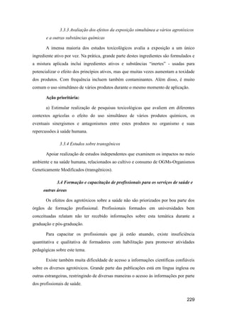 3.3.3 Avaliação dos efeitos da exposição simultânea a vários agrotóxicos
       e a outras substâncias químicas

       A imensa maioria dos estudos toxicológicos avalia a exposição a um único
ingrediente ativo por vez. Na prática, grande parte destes ingredientes são formulados e
a mistura aplicada inclui ingredientes ativos e substâncias “inertes” - usadas para
potencializar o efeito dos princípios ativos, mas que muitas vezes aumentam a toxidade
dos produtos. Com frequência incluem também contaminantes. Além disso, é muito
comum o uso simultâneo de vários produtos durante o mesmo momento de aplicação.

       Ação prioritária:

       a) Estimular realização de pesquisas toxicológicas que avaliem em diferentes
contextos agrícolas o efeito do uso simultâneo de vários produtos químicos, os
eventuais sinergismos e antagonismos entre estes produtos no organismo e suas
repercussões à saúde humana.

              3.3.4 Estudos sobre transgênicos

       Apoiar realização de estudos independentes que examinem os impactos no meio
ambiente e na saúde humana, relacionados ao cultivo e consumo de OGMs-Organismos
Geneticamente Modificados (transgênicos).

             3.4 Formação e capacitação de profissionais para os serviços de saúde e
      outras áreas

       Os efeitos dos agrotóxicos sobre a saúde não são priorizados por boa parte dos
órgãos de formação profissional. Profissionais formados em universidades bem
conceituadas relatam não ter recebido informações sobre esta temática durante a
graduação e pós-graduação.

       Para capacitar os profissionais que já estão atuando, existe insuficiência
quantitativa e qualitativa de formadores com habilitação para promover atividades
pedagógicas sobre este tema.

       Existe também muita dificuldade de acesso a informações científicas confiáveis
sobre os diversos agrotóxicos. Grande parte das publicações está em língua inglesa ou
outras estrangeiras, restringindo de diversas maneiras o acesso às informações por parte
dos profissionais de saúde.


                                                                                   229
 