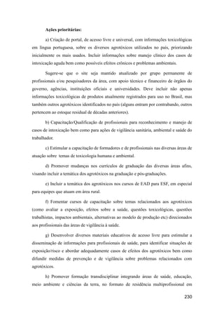 Ações prioritárias:

       a) Criação de portal, de acesso livre e universal, com informações toxicológicas
em língua portuguesa, sobre os diversos agrotóxicos utilizados no país, priorizando
inicialmente os mais usados. Incluir informações sobre manejo clínico dos casos de
intoxicação aguda bem como possíveis efeitos crônicos e problemas ambientais.

       Sugere-se que o site seja mantido atualizado por grupo permanente de
profissionais e/ou pesquisadores da área, com apoio técnico e financeiro de órgãos do
governo, agências, instituições oficiais e universidades. Deve incluir não apenas
informações toxicológicas de produtos atualmente registrados para uso no Brasil, mas
também outros agrotóxicos identificados no país (alguns entram por contrabando, outros
pertencem ao estoque residual de décadas anteriores).

       b) Capacitação/Qualificação de profissionais para reconhecimento e manejo de
casos de intoxicação bem como para ações de vigilância sanitária, ambiental e saúde do
trabalhador.

       c) Estimular a capacitação de formadores e de profissionais nas diversas áreas de
atuação sobre temas de toxicologia humana e ambiental.

       d) Promover mudanças nos currículos de graduação das diversas áreas afins,
visando incluir a temática dos agrotóxicos na graduação e pós-graduações.

       e) Incluir a temática dos agrotóxicos nos cursos de EAD para ESF, em especial
para equipes que atuam em área rural.

       f) Fomentar cursos de capacitação sobre temas relacionados aos agrotóxicos
(como avaliar a exposição, efeitos sobre a saúde, questões toxicológicas, questões
trabalhistas, impactos ambientais, alternativas ao modelo de produção etc) direcionados
aos profissionais das áreas de vigilância à saúde.

       g) Desenvolver diversos materiais educativos de acesso livre para estimular a
disseminação de informações para profissionais de saúde, para identificar situações de
exposição/risco e abordar adequadamente casos de efeitos dos agrotóxicos bem como
difundir medidas de prevenção e de vigilância sobre problemas relacionados com
agrotóxicos.

       h) Promover formação transdisciplinar integrando áreas de saúde, educação,
meio ambiente e ciências da terra, no formato de residência multiprofissional em

                                                                                   230
 