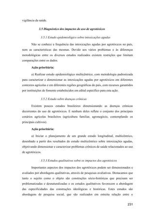 vigilância da saúde.

              3.5 Diagnóstico dos impactos do uso de agrotóxicos

               3.5.1 Estudo epidemiológico sobre intoxicações agudas

       Não se conhece a frequência das intoxicações agudas por agrotóxicos no país,
nem as características das mesmas. Devido aos vários problemas e às diferenças
metodológicas entre os diversos estudos realizados existem restrições que limitam
comparações entre os dados.

       Ação prioritária:

       a) Realizar estudo epidemiológico multicêntrico, com metodologia padronizada
para caracterizar e dimensionar as intoxicações agudas por agrotóxicos em diferentes
contextos agrícolas e em diferentes regiões geográficas do país, com recursos garantidos
por instituições de fomento estabelecidos em edital específico para esta ação.

               3.5.2 Estudo sobre doenças crônicas

       Existem poucos estudos brasileiros dimensionando as doenças crônicas
decorrentes do uso de agrotóxicos. E nenhum deles reflete o conjunto dos principais
cenários agrícolas brasileiros (agricultura familiar, agronegócio, contemplando os
principais cultivos).

       Ação prioritária:

       a) Iniciar o planejamento de um grande estudo longitudinal, multicêntrico,
desenhado a partir dos resultados do estudo multicêntrico sobre intoxicações agudas,
objetivando dimensionar e caracterizar problemas crônicos de saúde relacionados ao uso
de agrotóxicos.

               3.5.3 Estudos qualitativos sobre os impactos dos agrotóxicos

       Importantes aspectos dos impactos dos agrotóxicos podem ser dimensionados e
avaliados por abordagens qualitativas, através de pesquisas avaliativas. Destacamos que
tanto o sujeito como o objeto são construções sócio-históricas que precisam ser
problematizadas e desnaturalizadas e os estudos qualitativos favorecem a abordagem
das especificidades das construções ideológicas e históricas. Estes estudos são
abordagens de pesquisa social, que são realizados em estreita relação entre o


                                                                                   231
 