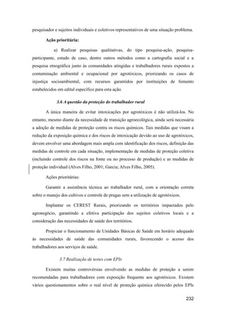 pesquisador e sujeitos individuais e coletivos representativos de uma situação problema.

       Ação prioritária:

           a) Realizar pesquisas qualitativas, do tipo pesquisa-ação, pesquisa-
participante, estudo de caso, dentre outros métodos como a cartografia social e a
pesquisa etnográfica junto às comunidades atingidas e trabalhadores rurais expostos a
contaminação ambiental e ocupacional por agrotóxicos, priorizando os casos de
injustiça socioambiental, com recursos garantidos por instituições de fomento
estabelecidos em edital específico para esta ação.

             3.6 A questão da proteção do trabalhador rural

       A única maneira de evitar intoxicações por agrotóxicos é não utilizá-los. No
entanto, mesmo diante da necessidade de transição agroecológica, ainda será necessária
a adoção de medidas de proteção contra os riscos químicos. Tais medidas que visam a
redução da exposição química e dos riscos de intoxicação devido ao uso de agrotóxicos,
devem envolver uma abordagem mais ampla com identificação dos riscos, definição das
medidas de controle em cada situação, implementação de medidas de proteção coletiva
(incluindo controle dos riscos na fonte ou no processo de produção) e as medidas de
proteção individual (Alves Filho, 2001; Garcia; Alves Filho, 2005).

       Ações prioritárias:

       Garantir a assistência técnica ao trabalhador rural, com a orientação correta
sobre o manejo dos cultivos e controle de pragas sem a utilização de agrotóxicos.

       Implantar os CEREST Rurais, priorizando os territórios impactados pelo
agronegócio, garantindo a efetiva participação dos sujeitos coletivos locais e a
consideração das necessidades de saúde dos territórios.

       Propiciar o funcionamento de Unidades Básicas de Saúde em horário adequado
às necessidades de saúde das comunidades rurais, favorecendo o acesso dos
trabalhadores aos serviços de saúde.

               3.7 Realização de testes com EPIs

       Existem muitas controvérsias envolvendo as medidas de proteção a serem
recomendadas para trabalhadores com exposição frequente aos agrotóxicos. Existem
vários questionamentos sobre o real nível de proteção química oferecido pelos EPIs


                                                                                    232
 