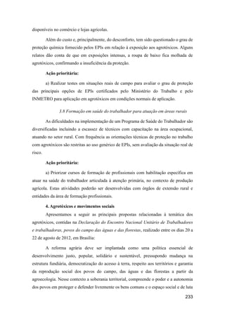 disponíveis no comércio e lojas agrícolas.

         Além do custo e, principalmente, do desconforto, tem sido questionado o grau de
proteção química fornecido pelos EPIs em relação à exposição aos agrotóxicos. Alguns
relatos dão conta de que em exposições intensas, a roupa de baixo fica molhada de
agrotóxicos, confirmando a insuficiência da proteção.

         Ação prioritária:

         a) Realizar testes em situações reais de campo para avaliar o grau de proteção
das principais opções de EPIs certificados pelo Ministério do Trabalho e pelo
INMETRO para aplicação em agrotóxicos em condições normais de aplicação.

                3.8 Formação em saúde do trabalhador para atuação em áreas rurais

         As dificuldades na implementação de um Programa de Saúde do Trabalhador são
diversificadas incluindo a escassez de técnicos com capacitação na área ocupacional,
atuando no setor rural. Com frequência as orientações técnicas de proteção no trabalho
com agrotóxicos são restritas ao uso genérico de EPIs, sem avaliação da situação real de
risco.

         Ação prioritária:

         a) Priorizar cursos de formação de profissionais com habilitação específica em
atuar na saúde do trabalhador articulada à atenção primária, no contexto de produção
agrícola. Estas atividades poderão ser desenvolvidas com órgãos de extensão rural e
entidades da área de formação profissionais.

         4. Agrotóxicos e movimentos sociais
         Apresentamos a seguir as principais propostas relacionadas à temática dos
agrotóxicos, contidas na Declaração do Encontro Nacional Unitário de Trabalhadores
e trabalhadoras, povos do campo das águas e das florestas, realizado entre os dias 20 a
22 de agosto de 2012, em Brasília:

         A reforma agrária deve ser implantada como uma política essencial de
desenvolvimento justo, popular, solidário e sustentável, pressupondo mudança na
estrutura fundiária, democratização do acesso à terra, respeito aos territórios e garantia
da reprodução social dos povos do campo, das águas e das florestas a partir da
agroecologia. Nesse contexto a soberania territorial, compreende o poder e a autonomia
dos povos em proteger e defender livremente os bens comuns e o espaço social e de luta

                                                                                     233
 