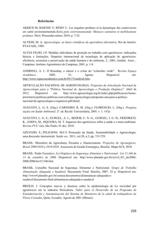 Referências

AKRICH M, BARTHE Y, RÉMY C. Les enquêtes profanes et la dynamique des controverses
em santé environnementale.Surla piste environnementale. Menaces sanitaires et mobilisations
profanes. Paris: Pressesdes mines; 2010. p. 7-52.

ALTIERI, M. A. Agroecologia: as bases científicas da agricultura alternativa. Rio de Janeiro:
PTA/FASE, 1989.

ALVES FILHO, J.P. Medidas individuais de proteção no trabalho com agrotóxicos: indicações
básicas e limitações. Simpósio internacional de tecnologia de aplicação de agrotóxicos:
eficiência, economia e preservação da saúde humana e do ambiente, 2., 2001, Jundiaí. Anais...
Campinas: Instituto Agronômico de Campinas, 2001. p. 1-8.

ANDRIOLI, A. I.. O Roundup, o câncer e o crime do “colarinho verde”. Revista Espaço
Acadêmico.          2005,          51,          Agosto.      Disponível         em:
http://www.espacoacademico.com.br/051/51andrioli.htm.

ARTICULAÇÃO NACIONAL DE AGROECOLOGIA. Propostas da Articulação Nacional de
Agroecologia para a "Política Nacional de Agroecologia e Produção Orgânica". Abril de
2012.      Disponível       em:    http://www.agroecologia.org.br/index.php/publicacoes/temas-
prioritarios/politicas-publicas-com-enfoque-agroecologico/propostas-ana-para-a-politica-
nacional-de-agroecologia-e-organicos-pdf/detail

AUGUSTO, L. G. S. (Org.); CARNEIRO, R. M. (Org.); FLORENCIO, L. (Org.). Pesquisa
(ação) em Saúde Ambiental. 2ª. ed. Recife: Universitária, 2005. v. 1. 147p .

AUGUSTO, L. G. S., GURGEL, A. L., BEDOR, C. N. G., GURGEL, I. G. D., FRIEDRICH,
K., SARPA, M., SIQUEIRA, M. T. Impactos dos agrotóxicos sobre a saúde e o meio-ambiente.
Revista PUC vida, São Paulo, 01 dez. 2010.

AZEVEDO, E.; PELICIONI, M.C.F. Promoção da Saúde, Sustentabilidade e Agroecologia:
uma discussão intersetorial. Saúde soc. 2011, vol.20, n.3, pp. 715-729.

BRASIL. Ministério da Agricultura, Pecuária e Abastecimento. Projeções do Agronegócio:
Brasil 2009/2010 a 2019/2020. Assessoria de Gestão Estratégica. Brasília: Mapa/ACS, 2010.

BRASIL. Poder Executivo. Lei Orgânica de Segurança Alimentar e Nutricional - Lei 11.346 de
15 de setembro de 2006. Disponível em: http://www.planalto.gov.br/ccivil_03/_ato2004-
2006/2006/lei/l11346.htm

BRASIL. Conselho Nacional de Segurança Alimentar e Nutricional. Grupo de Trabalho
Alimentação Adequada e Saudável. Documento Final. Brasília, 2007. 22 p. Disponível em:
http://www4.planalto.gov.br/consea/documentos/alimenatacao-adequada-e-
saudavel/documento-final-alimentacao-adequada-e-saudavel

BREILH, J. Conceptos nuevos y disensos sobre la epidemiologia de La toxicidad por
agrotóxicos em la industria floricultora. Taller para el Desarrollo de un Programa de
Estandarización y Automatización del Sistema de Monitoreo de la salud de trabajadores de
Flores Cortadas, Quito, Ecuador, Agosto de 2001 (Mimeo).



                                                                                         235
 