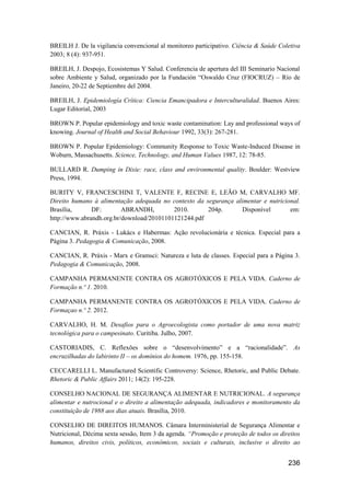 BREILH J. De la vigilancia convencional al monitoreo participativo. Ciência & Saúde Coletiva
2003; 8 (4): 937-951.

BREILH, J. Despojo, Ecosistemas Y Salud. Conferencia de apertura del III Seminario Nacional
sobre Ambiente y Salud, organizado por la Fundación “Oswaldo Cruz (FIOCRUZ) – Río de
Janeiro, 20-22 de Septiembre del 2004.

BREILH, J. Epidemiología Crítica: Ciencia Emancipadora e Interculturalidad. Buenos Aires:
Lugar Editorial, 2003

BROWN P. Popular epidemiology and toxic waste contamination: Lay and professional ways of
knowing. Journal of Health and Social Behaviour 1992, 33(3): 267-281.

BROWN P. Popular Epidemiology: Community Response to Toxic Waste-Induced Disease in
Woburn, Massachusetts. Science, Technology, and Human Values 1987, 12: 78-85.

BULLARD R. Dumping in Dixie: race, class and environmental quality. Boulder: Westview
Press, 1994.

BURITY V, FRANCESCHINI T, VALENTE F, RECINE E, LEÃO M, CARVALHO MF.
Direito humano à alimentação adequada no contexto da segurança alimentar e nutricional.
Brasília,      DF:        ABRANDH,         2010.      204p.      Disponível        em:
http://www.abrandh.org.br/download/20101101121244.pdf

CANCIAN, R. Práxis - Lukács e Habermas: Ação revolucionária e técnica. Especial para a
Página 3. Pedagogia & Comunicação, 2008.

CANCIAN, R. Práxis - Marx e Gramsci: Natureza e luta de classes. Especial para a Página 3.
Pedagogia & Comunicação, 2008.

CAMPANHA PERMANENTE CONTRA OS AGROTÓXICOS E PELA VIDA. Caderno de
Formação n.º 1. 2010.

CAMPANHA PERMANENTE CONTRA OS AGROTÓXICOS E PELA VIDA. Caderno de
Formaçao n.º 2. 2012.

CARVALHO, H. M. Desafios para o Agroecologista como portador de uma nova matriz
tecnológica para o campesinato. Curitiba. Julho, 2007.

CASTORIADIS, C. Reflexões sobre o “desenvolvimento” e a “racionalidade”. As
encruzilhadas do labirinto II – os domínios do homem. 1976, pp. 155-158.

CECCARELLI L. Manufactured Scientific Controversy: Science, Rhetoric, and Public Debate.
Rhetoric & Public Affairs 2011; 14(2): 195-228.

CONSELHO NACIONAL DE SEGURANÇA ALIMENTAR E NUTRICIONAL. A segurança
alimentar e nutrocional e o direito a alimentação adequada, indicadores e monitoramento da
constituição de 1988 aos dias atuais. Brasília, 2010.

CONSELHO DE DIREITOS HUMANOS. Câmara Interministerial de Segurança Alimentar e
Nutricional, Décima sexta sessão, Item 3 da agenda. “Promoção e proteção de todos os direitos
humanos, direitos civis, políticos, econômicos, sociais e culturais, inclusive o direito ao


                                                                                        236
 