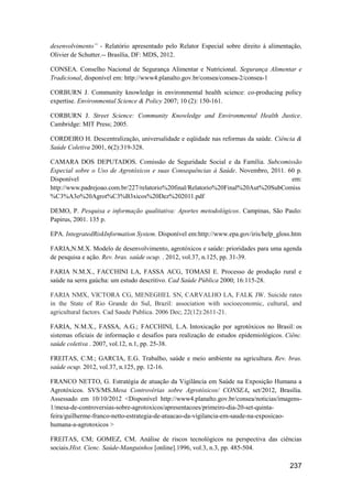 desenvolvimento” - Relatório apresentado pelo Relator Especial sobre direito à alimentação,
Olivier de Schutter.-- Brasília, DF: MDS, 2012.

CONSEA. Conselho Nacional de Segurança Alimentar e Nutricional. Segurança Alimentar e
Tradicional, disponível em: http://www4.planalto.gov.br/consea/consea-2/consea-1

CORBURN J. Community knowledge in environmental health science: co-producing policy
expertise. Environmental Science & Policy 2007; 10 (2): 150-161.

CORBURN J. Street Science: Community Knowledge and Environmental Health Justice.
Cambridge: MIT Press; 2005.

CORDEIRO H. Descentralização, universalidade e eqüidade nas reformas da saúde. Ciência &
Saúde Coletiva 2001, 6(2):319-328.

CAMARA DOS DEPUTADOS. Comissão de Seguridade Social e da Família. Subcomissão
Especial sobre o Uso de Agrotóxicos e suas Consequências à Saúde. Novembro, 2011. 60 p.
Disponível                                                                         em:
http://www.padrejoao.com.br/227/relatorio%20final/Relatorio%20Final%20Aut%20SubComiss
%C3%A3o%20Agrot%C3%B3xicos%20Dez%202011.pdf

DEMO, P. Pesquisa e informação qualitativa: Aportes metodológicos. Campinas, São Paulo:
Papirus, 2001. 135 p.

EPA. IntegratedRiskInformation System. Disponível em:http://www.epa.gov/iris/help_gloss.htm

FARIA,N.M.X. Modelo de desenvolvimento, agrotóxicos e saúde: prioridades para uma agenda
de pesquisa e ação. Rev. bras. saúde ocup. . 2012, vol.37, n.125, pp. 31-39.

FARIA N.M.X., FACCHINI LA, FASSA ACG, TOMASI E. Processo de produção rural e
saúde na serra gaúcha: um estudo descritivo. Cad Saúde Pública 2000; 16:115-28.

FARIA NMX, VICTORA CG, MENEGHEL SN, CARVALHO LA, FALK JW. Suicide rates
in the State of Rio Grande do Sul, Brazil: association with socioeconomic, cultural, and
agricultural factors. Cad Saude Publica. 2006 Dec; 22(12):2611-21.

FARIA, N.M.X., FASSA, A.G.; FACCHINI, L.A. Intoxicação por agrotóxicos no Brasil: os
sistemas oficiais de informação e desafios para realização de estudos epidemiológicos. Ciênc.
saúde coletiva . 2007, vol.12, n.1, pp. 25-38.

FREITAS, C.M.; GARCIA, E.G. Trabalho, saúde e meio ambiente na agricultura. Rev. bras.
saúde ocup. 2012, vol.37, n.125, pp. 12-16.

FRANCO NETTO, G. Estratégia de atuação da Vigilância em Saúde na Exposição Humana a
Agrotóxicos. SVS/MS.Mesa Controvérias sobre Agrotóxicos/ CONSEA, set/2012, Brasília.
Assessado em 10/10/2012 <Disponível http://www4.planalto.gov.br/consea/noticias/imagens-
1/mesa-de-controversias-sobre-agrotoxicos/apresentacoes/primeiro-dia-20-set-quinta-
feira/guilherme-franco-netto-estrategia-de-atuacao-da-vigilancia-em-saude-na-exposicao-
humana-a-agrotoxicos >

FREITAS, CM; GOMEZ, CM. Análise de riscos tecnológicos na perspectiva das ciências
sociais.Hist. Cienc. Saúde-Manguinhos [online].1996, vol.3, n.3, pp. 485-504.

                                                                                        237
 