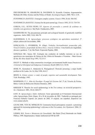 FREUDENBURG W, GRAMLING R, DAVIDSON D. Scientiﬁc Certainty Argumentation
Methods (SCAMs): Science and the Politcs of Doubt. Sociological Inquiry 2008; 78(1): 2-38.

FUNTOWICZ S, RAVETZ J. Emergent complex systems. Futures 1994; 26 (6): 568-582.

FUNTOWICZ S, RAVETZ J. Science for the post-normal age. Futures 1993; 25 (7): 739-755.

GARCIA, E.G.; ALVES FILHO, J.P. Aspectos de prevenção e controle de acidentes no
trabalho com agrotóxicos. São Paulo: Fundacentro, 2005.

GIAMPIETRO M. The precautionary principle and ecological hazards of genetically modified
organisms. Ambio 2002; 31(6): 466-70.

GLIESSSMAN, S. R. Agroecologia: processos ecológicos em agricultura sustentável. 2ª
edição; editora da Universidade, 2000.

GONÇALVES, I.; OVERBEEK, W. (Orgs). Violações Socioambientais promovidas pela
Veracel Celulose, propriedade da Stora Enso e Aracruz Celulose: Uma história de ilegalidade,
descaso e ganância. 1ª ed, São Paulo: Expressão Popular, 2008.

GONZAGA MC, Santos SO. Avaliação das condições de trabalho inerentes ao uso de
agrotóxicos nos municípios de Fátima do Sul, Glória de Dourados e Vicentina – Mato Grosso
do Sul. Rev Bras Saúde Ocup 1991; 72:213-5.

HALEY E. Methods to help communities investigate environmental health issues.Pimatisiwin:
A Journal of Aboriginal and Indigenous Community Health 2005;3 (1): 34-58.

HOEK W., Konradsen F, Athukorala K, WanigadewaT. Pesticide poisoning: a major health
problem in Sri Lanka. Soc Sci Med 1998; 46:4-7.

IRWIN A. Citizen science: a study of people, expertise and sustainable development. New
York: Routledge; 1995.

KOOPMANS, P. J.. Além do Eucalipto: O papel do Extremo Sul. 2ª ed, Teixeira de Freitas,
Bahia: Centro de Defesa dos Direitos Humanos, 2005.

KRIEGER N. Theories for social epidemiology in the 21st century: an ecosocial perspective.
Int. J.Epidemiol. 2001, 30 (4): 668-677.

LEFF, H. Agroecologia e Saber Ambiental; Texto apresentado ao II Seminário Internacional
sobre Agroecologia, Porto Alegre, 26 a 28 de novembro de 2001. Traduzido ao português por
Francisco Roberto Caporal, em janeiro de 2002. O original, em espanhol, disponível em
www.emater.tche.br.

LEUNG MW, YEN IH, MINKLER M. Community-based participatory research: a promising
approach for increasing epidemiology’s relevance in the 21st century. Int J Epidemiol. 2004; 33:
499 - 506.

LIEBER, R.R. Teoria e Metateoria da Causalidade. São Paulo [Tese] Doutorado em Saúde
Pública, 1998. Departamento e Saúde Ambiental da FSP da USP.




                                                                                           238
 