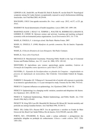 LIDWIEN A.M., Smith BN, van Wendel DJ, Dick H, Roshin JP, van der Hoek W. Neurological
symptoms among Sri Lanka farmers occupationally exposed to acetyl cholinesterase-inhibiting
insecticides. Am J Ind Med 2003; 44:254-64.

MACHADO, J.M.H. Uma agenda necessária. Rev. bras. saúde ocup. .2012, vol.37, n.125, pp.
39-41.

MARMOT M. Social determinants of health inequalities. Lancet 2005; 365: 1099–104.

MARTINEZ-ALIER J, HEALY H, TEMPER L, WALTER M, RODRIGUEZ-LABAJOS B,
GERBER JF, CONDE M. Between science and activism: Learning and teaching ecological
economics with environmental justice organizations. Local Environment 2011; 16: 17-36.

MARX, K. ENGELS, F. A ideologia alemã. São Paulo: Martins Fontes. 2007.

MARX, K. ENGELS, F. (1848) Manifesto do partido comunista. Rio de Janeiro: Expressão
Popular.

MARX, K. O Dezoito Brumário de Louis Bonaparte. São Paulo: Centauro.

MARX, K. Teses sobre Feuerbach.

MICHAELS D. Manufactured Uncertainty: Protecting Public Health in the Age of Contested
Science and Product Defense. Ann. N.Y. Acad. Sci. 2006; 1076: 149-162.

MONTEIRO, D Agriculturas sem veneno: agroecologia aponta caminhos; Caderno de
Formação da Campanha contra Agrotóxicos e pela Vida nº2, 2012.

OLIVEIRA, E.. Expansão da Eucaliptocultura no planalto da Conquista – singularidades no
processo de implantação da monocultura. São Cristóvão: Universidade Federal de Sergipe,
2012.

PARRON T, Hernandez AF, Villanueva E. Increased risk of suicide with exposure to pesticides
in na intensive agricultural area. A 12-year retrospective study. Forensic Sci Int 1966; 79:53-63.

PIERCE N. Corporate influences on epidemiology. Int J Epidemiol.2008; 37:46–53.

PIERCE N. Epidemiology in a changing world: variation, causation and ubiquitous risk factors.
Int J Epidemiol. 2011; 40:503–512.

PIERCE N. Traditional Epidemiology, Modern Epidemiology, and Public Health. Am J Pub
Health 1996; 86(5): 678-683

PICKETT W, King WD, Lees RE, Bienefeld M, Morrison HI, Brison RJ. Suicide mortality and
pesticide use among Canadian farmers. Am J Ind Med 1998; 34:364-72.

PIRES DX, Caldas ED e Recena MCP. Uso de agrotóxicos e suicídios no Estado do Mato
Grosso do Sul, Brasil Cad. Saúde Pública, Rio de Janeiro, 21(2):598-605, mar-abr, 2005.

PORTO, M.F.; FINAMORE, R. Riscos, saúde e justiça ambiental: o protagonismo das
populações atingidas na produção de conhecimento. Ciência e saúde coletiva. 2012 17(6):
1493-1501.



                                                                                             239
 