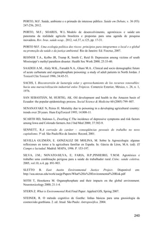 PORTO, M.F. Saúde, ambiente e o primado do interesse público. Saúde em Debate, v. 36 (93):
247-256, 2012.

PORTO, M.F.; SOARES, W.L. Modelo de desenvolvimento, agrotóxicos e saúde: um
panorama da realidade agrícola brasileira e propostas para uma agenda de pesquisa
inovadora. Rev. bras. saúde ocup.. 2012, vol.37, n.125, pp. 17-31.

PORTO M.F. Uma ecologia política dos riscos: princípios para integrarmos o local e o global
na promoção da saúde e da justiça ambiental. Rio de Janeiro: Ed. Fiocruz, 2007.

REHNER T.A., Kolbo JR, Trump R, Smith C, Reid D. Depression among victims of south
Mississippi’s methyl parathion disaster. Health Soc Work 2000; 25:33-40.

SAADEH A.M., Alaly M.K., Farsakh N.A., Ghani M.A.. Clinical and socio demographic future
of acute carbamate and organophosphate poisoning: a study of adult patients in North Jordan. J
Toxicol Clin Toxicol 1996; 34:45-51.

SACHS, I. Bioconversión de laenergía solar y aprovechamiento de los recursos renovables:
hacia una nuevacivilización industrial enlos Trópicos. Comercio Exterior, México, v. 28, n. 1,
1976.

SAN SEBASTIÁN, M; HURTIG, AK. Oil development and health in the Amazon basin of
Ecuador: the popular epidemiology process. Social Science & Medicine 60 (2005) 799–807.

SENANAYAKE N, Peires H. Mortality due to poisoning in a developing agricultural country:
trends over 20 years. Hum ExpToxicol 1995; 14:808-11.

SCARTH RD, Stalones L, Zwerling C.The incidence of depressive symptoms and risk factors
among Iowa and Colorado farmers.Am J Ind Med 2000; 37:382-9.

SENNETT, R.A corrosão do caráter – conseqüências pessoais do trabalho no novo
capitalismo. 5ª ed. São Paulo/Rio de Janeiro: Record, 2001.

SEVILLA GUZMÁN, E. GONZALEZ DE MOLINA, M. Sobre la Agroecologia: algunas
reflexiones en torno a la agricultura familiar en España. In: Gárcia de Léon, M.A. (ed). El
Campo e laciudad. Madrid: MAPA, 1996. P. 153-197.

SILVA, J.M.; NOVATO-SILVA, E; FARIA, H.P.;PINHEIRO, T.M.M. Agrotóxico e
trabalho: uma combinação perigosa para a saúde do trabalhador rural. Ciênc. saúde coletiva.
2005, vol.10, n.4, pp. 891-903.

SLETTO B. East Austin Environmental Justice Project. Disponível                           em:
http://soa.utexas.edu/work/eaejp/Papers/What%20is%20Environmental%20Risk.pdf

SOTH T, Hosokawa M. Organophosphate and their impacts on the global environment.
Neurotoxicology 2000; 21:1-4.

STERN Z. What is Environmental Risk.Final Paper: Applied GIS, Spring 2007.

STEINER, R. O método cognitivo de Goethe: linhas básicas para uma gnosiologia da
cosmovisão goethiana. 2. ed. Atual. São Paulo: Antroposófica. 2004.



                                                                                         240
 