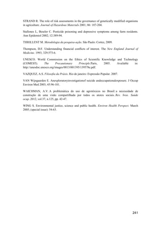 STRAND R. The role of risk assessments in the governance of genetically modified organisms
in agriculture. Journal of Hazardous Materials 2001; 86: 187-204.

Stallones L, Beseler C. Pesticide poisoning and depressive symptoms among farm residents.
Ann Epidemiol 2002; 12:389-94.

THIOLLENT M. Metodologia da pesquisa-ação. São Paulo: Cortez, 2009.

Thompson, D.F. Understanding financial conflicts of interest. The New England Journal of
Medicine. 1993; 329:573-6.

UNESCO. World Commission on the Ethics of Scientific Knowledge and Technology
(COMEST).         The      Precautionary    Principle.Paris, 2005. Available in:
http://unesdoc.unesco.org/images/0013/001395/139578e.pdf.

VAZQUEZ, A.S. Filosofia da Práxis. Rio de janeiro: Expressão Popular. 2007.

VAN Wijngaarden E. Anexploratoryinvestigationof suicide andoccupationalexposure. J Occup
Environ Med 2003; 45:96-101.

WAICHMAN, A.V. A problemática do uso de agrotóxicos no Brasil: a necessidade de
construção de uma visão compartilhada por todos os atores sociais. Rev. bras. Saúde
ocup..2012, vol.37, n.125, pp. 42-47.

WING S. Environmental justice, science and public health. Environ Health Perspect. March
2005; (special issue): 54-63.




                                                                                     241
 