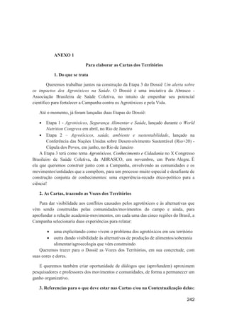ANEXO 1

                            Para elaborar as Cartas dos Territórios

           1. Do que se trata

        Queremos trabalhar juntos na construção da Etapa 3 do Dossiê Um alerta sobre
os impactos dos Agrotóxicos na Saúde. O Dossiê é uma iniciativa da Abrasco -
Associação Brasileira de Saúde Coletiva, no intuito de empenhar seu potencial
científico para fortalecer a Campanha contra os Agrotóxicos e pela Vida.

   Até o momento, já foram lançadas duas Etapas do Dossiê:

       Etapa 1 - Agrotóxicos, Segurança Alimentar e Saúde, lançado durante o World
        Nutrition Congress em abril, no Rio de Janeiro
     Etapa 2 – Agrotóxicos, saúde, ambiente e sustentabilidade, lançado na
        Conferência das Nações Unidas sobre Desenvolvimento Sustentável (Rio+20) -
        Cúpula dos Povos, em junho, no Rio de Janeiro
    A Etapa 3 terá como tema Agrotóxicos, Conhecimento e Cidadania no X Congresso
Brasileiro de Saúde Coletiva, da ABRASCO, em novembro, em Porto Alegre. É
ela que queremos construir junto com a Campanha, envolvendo as comunidades e os
movimentos/entidades que a compõem, para um processo muito especial e desafiante de
construção conjunta de conhecimentos: uma experiência-recado ético-político para a
ciência!

   2. As Cartas, trazendo as Vozes dos Territórios

   Para dar visibilidade aos conflitos causados pelos agrotóxicos e às alternativas que
vêm sendo construídas pelas comunidades/movimentos do campo e ainda, para
aprofundar a relação academia-movimentos, em cada uma das cinco regiões do Brasil, a
Campanha selecionaria duas experiências para relatar:

           uma explicitando como vivem o problema dos agrotóxicos em seu território
           outra dando visibilidade às alternativas de produção de alimentos/soberania
            alimentar/agroecologia que vêm construindo
   Queremos trazer para o Dossiê as Vozes dos Territórios, em sua concretude, com
suas cores e dores.

   E queremos também criar oportunidade de diálogos que (aprofundem) aproximem
pesquisadores e professores dos movimentos e comunidades, de forma a permanecer um
ganho organizativo.

   3. Referencias para o que deve estar nas Cartas e/ou na Contextualização delas:

                                                                                  242
 