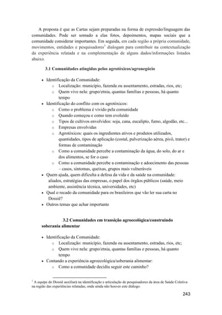 A proposta é que as Cartas sejam preparadas na forma de expressão/linguagem das
comunidades. Pode ser somado a elas fotos, depoimentos, mapas sociais que a
comunidade considerar importantes. Em seguida, em cada região a própria comunidade,
movimentos, entidades e pesquisadores1 dialogam para contribuir na contextualização
da experiência relatada e na complementação de alguns dados/informações listados
abaixo.

          3.1 Comunidades atingidas pelos agrotóxicos/agronegócio

         Identificação da Comunidade:
             o Localização: município, fazenda ou assentamento, estradas, rios, etc;
             o Quem vive nela: grupo/etnia, quantas famílias e pessoas, há quanto
                 tempo
         Identificação do conflito com os agrotóxicos:
             o Como o problema é vivido pela comunidade
             o Quando começou e como tem evoluído
             o Tipos de cultivos envolvidos: soja, cana, eucalipto, fumo, algodão, etc...
             o Empresas envolvidas
             o Agrotóxicos: quais os ingredientes ativos e produtos utilizados,
                 quantidades, tipos de aplicação (costal, pulverização aérea, pivô, trator) e
                 formas de contaminação
             o Como a comunidade percebe a contaminação da água, do solo, do ar e
                 dos alimentos, se for o caso
             o Como a comunidade percebe a contaminação e adoecimento das pessoas
                 – casos, sintomas, queixas, grupos mais vulneráveis
         Quem ajuda, quem dificulta a defesa da vida e da saúde na comunidade:
           aliados, estratégias das empresas, o papel dos órgãos públicos (saúde, meio
           ambiente, assistência técnica, universidades, etc)
         Qual o recado da comunidade para os brasileiros que vão ler sua carta no
           Dossiê?
         Outros temas que achar importante


                 3.2 Comunidades em transição agroecológica/construindo
      soberania alimentar

       Identificação da Comunidade:
           o Localização: município, fazenda ou assentamento, estradas, rios, etc;
           o Quem vive nela: grupo/etnia, quantas famílias e pessoas, há quanto
               tempo
       Contando a experiência agroecológica/soberania alimentar:
           o Como a comunidade decidiu seguir este caminho?


1
 A equipe do Dossiê auxiliará na identificação e articulação de pesquisadores da área de Saúde Coletiva
na região das experiências relatadas, onde ainda não houver este diálogo.

                                                                                                   243
 