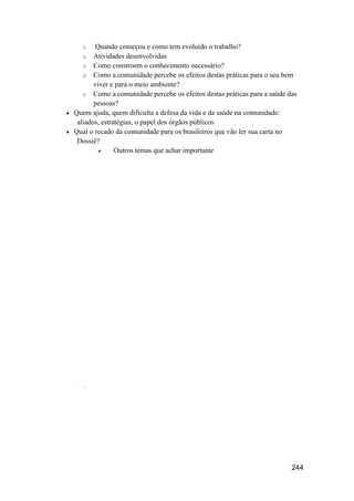 o    Quando começou e como tem evoluído o trabalho?
     o Atividades desenvolvidas
     o Como constroem o conhecimento necessário?
     o Como a comunidade percebe os efeitos destas práticas para o seu bem
         viver e para o meio ambiente?
     o Como a comunidade percebe os efeitos destas práticas para a saúde das
         pessoas?
 Quem ajuda, quem dificulta a defesa da vida e da saúde na comunidade:
   aliados, estratégias, o papel dos órgãos públicos
 Qual o recado da comunidade para os brasileiros que vão ler sua carta no
   Dossiê?
                Outros temas que achar importante




     .




                                                                          244
 