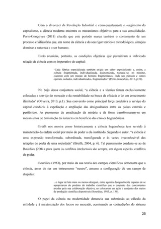 Com o alvorecer da Revolução Industrial e consequentemente o surgimento do
capitalismo, a ciência moderna encontra os mecanismos objetivos para a sua consolidação.
Porto-Gonçalves (2011) elucida que este período marca também o coroamento de um
processo civilizatório que, em nome da ciência e do seu rigor teórico e metodológico, almejou
dominar a natureza e o ser humano.

            Estão reunidas, portanto, as condições objetivas que permitiram a imbricada
relação da ciência com os imperativo do capital:

                       “Cada fábrica especializada também exigia um saber especializado e, assim, a
                       ciência fragmentada, individualizada, dicotomizada, tornava-se, no mínimo,
                       coerente com um mundo de homens fragmentados, onde uns pensam e outros
                       operam, isolados, individualizados, fragmentados” (Porto-Gonçalves, 2011, p.52).



            No bojo dessa conjuntura social, “a ciência e a técnica foram exclusivamente
colocadas a serviço do mercado e da rentabilidade na busca da eficácia e de um crescimento
ilimitado” (Oliveira, 2010, p.1). Sua conversão como principal força produtiva a serviço do
capital conduziu à espoliação e ampliação das desigualdades entre os países centrais e
periféricos. As promessas de erradicação da miséria e da fome transformaram-se em
mecanismos de dominação da natureza em benefício das classes hegemônicas.

            Breilh nos mostra como historicamente a ciência hegemônica tem servido à
manutenção da ordem social por meio do poder a ela instituído. Segundo o autor, “a ciência é
uma expressão transformada, subordinada, transfigurada e às vezes irreconhecível das
relações de poder de uma sociedade” (Breilh, 2004, p. 6). Tal pensamento coaduna-se ao de
Bourdieu (2004), para quem os conflitos intelectuais são sempre, em algum aspecto, conflitos
de poder.

            Bourdieu (1983), por meio da sua teoria dos campos científicos demonstra que a
ciência, antes de ser um instrumento “neutro”, assume a configuração de um campo de
disputas:

                       ...o lugar de luta mais ou menos desigual, entre agentes desigualmente capazes de se
                       apropriarem do produto do trabalho científico que o conjunto dos concorrentes
                       produz pela sua colaboração objetiva, ao colocarem em ação o conjunto dos meios
                       de produção científica disponíveis (Bourdieu, 1983, p. 136).

            O papel da ciência na modernidade denuncia sua submissão ao cálculo da
utilidade e à maximização dos lucros no mercado, acentuando as contradições do sistema

                                                                                                       25
 