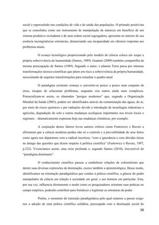social e repercutindo nas condições de vida e de saúde das populações. O primado positivista
que se consolidou como um instrumento de manipulação da natureza em benefício de um
sistema produtivo excludente e de uma ordem social segregadora, apresenta no interior de sua
essência incongruências estruturais, denunciando sua incapacidade em oferecer respostas aos
problemas atuais.

           O avanço tecnológico proporcionado pelo modelo de ciência coloca em xeque a
própria sobrevivência da humanidade (Santos, 1989). Guattari (2009) também compartilha da
mesma preocupação de Santos (1989). Segundo o autor, o planeta Terra passa por intensas
transformações técnico-científicas que põem em risco a sobrevivência da própria humanidade,
necessitando de urgentes transformações para remediar o quadro atual.

           O paradigma existente começa a converter-se pouco a pouco num conjunto de
erros, incapaz de solucionar problemas, enquanto cria outros ainda mais complexos.
Potencializam-se assim, os chamados “perigos modernos” que, segundo a Organização
Mundial da Saúde (2003), podem ser identificados através da contaminação das águas, do ar,
por meio de riscos químicos e por radiações devido a introdução de tecnologias industriais e
agrícolas, degradação do solo e outras mudanças ecológicas importantes nos níveis locais e
regionais – dramaticamente expressas hoje nas mudanças climáticas, por exemplo.

           A conjunção destes fatores levou autores críticos como Funtowicz e Ravetz a
afirmarem que a ciência moderna perdeu não só o controle e a previsibilidade de seus feitos
como agora nos deparamos com a radical incerteza, “com a ignorância e com dúvidas éticas
no âmago das questões que dizem respeito à política científica” (Funtowicz e Ravetz, 1997,
p.222). Vivenciamos assim, uma crise profunda e, segundo Santos (2010), irreversível do
“paradigma dominante”.

           O conhecimento científico passou a estabelecer relações de colonialismo que
dentre suas diversas expressões de dominação, exerce também a epistemológica. Desse modo,
identificamos na orientação paradigmática que conduz à prática científica, a gênese do poder
manipulador da ciência em relação à sociedade em geral, e aos homens em particular. Esta,
por sua vez, influencia diretamente o modo como os pesquisadores orientam suas práticas no
campo empírico, podendo contribuir para fortalecer e legitimar as estruturas de poder.

           Porém, o momento de transição paradigmática pelo qual estamos a passar exige-
nos a adoção de uma prática científica solidária, preocupada com a destinação social do
                                                                                         26
 