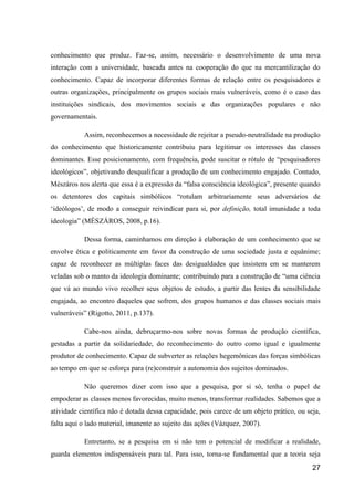 conhecimento que produz. Faz-se, assim, necessário o desenvolvimento de uma nova
interação com a universidade, baseada antes na cooperação do que na mercantilização do
conhecimento. Capaz de incorporar diferentes formas de relação entre os pesquisadores e
outras organizações, principalmente os grupos sociais mais vulneráveis, como é o caso das
instituições sindicais, dos movimentos sociais e das organizações populares e não
governamentais.

           Assim, reconhecemos a necessidade de rejeitar a pseudo-neutralidade na produção
do conhecimento que historicamente contribuiu para legitimar os interesses das classes
dominantes. Esse posicionamento, com frequência, pode suscitar o rótulo de “pesquisadores
ideológicos”, objetivando desqualificar a produção de um conhecimento engajado. Contudo,
Mészáros nos alerta que essa é a expressão da “falsa consciência ideológica”, presente quando
os detentores dos capitais simbólicos “rotulam arbitrariamente seus adversários de
‘ideólogos’, de modo a conseguir reivindicar para si, por definição, total imunidade a toda
ideologia” (MÉSZÁROS, 2008, p.16).

           Dessa forma, caminhamos em direção à elaboração de um conhecimento que se
envolve ética e politicamente em favor da construção de uma sociedade justa e equânime;
capaz de reconhecer as múltiplas faces das desigualdades que insistem em se manterem
veladas sob o manto da ideologia dominante; contribuindo para a construção de “uma ciência
que vá ao mundo vivo recolher seus objetos de estudo, a partir das lentes da sensibilidade
engajada, ao encontro daqueles que sofrem, dos grupos humanos e das classes sociais mais
vulneráveis” (Rigotto, 2011, p.137).

           Cabe-nos ainda, debruçarmo-nos sobre novas formas de produção científica,
gestadas a partir da solidariedade, do reconhecimento do outro como igual e igualmente
produtor de conhecimento. Capaz de subverter as relações hegemônicas das forças simbólicas
ao tempo em que se esforça para (re)construir a autonomia dos sujeitos dominados.

           Não queremos dizer com isso que a pesquisa, por si só, tenha o papel de
empoderar as classes menos favorecidas, muito menos, transformar realidades. Sabemos que a
atividade científica não é dotada dessa capacidade, pois carece de um objeto prático, ou seja,
falta aqui o lado material, imanente ao sujeito das ações (Vázquez, 2007).

           Entretanto, se a pesquisa em si não tem o potencial de modificar a realidade,
guarda elementos indispensáveis para tal. Para isso, torna-se fundamental que a teoria seja
                                                                                           27
 