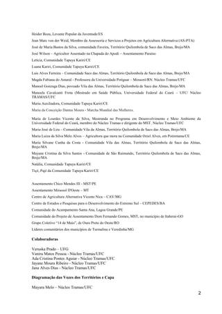 Heider Boza, Levante Popular da Juventude/ES
Jean Marc von der Weid, Membro da Assessoria e Servicos a Projetos em Agricultura Alternativa (AS-PTA)
José de Maria Bastos da Silva, comunidade Faveira, Território Quilombola de Saco das Almas, Brejo/MA
José Wilson – Agricultor Assentado na Chapada do Apodi – Assentamento Paraíso
Letícia, Comunidade Tapuya Kariri/CE
Luana Kariri, Comunidade Tapuya Kariri/CE
Luis Alves Ferreira – Comunidade Saco das Almas, Território Quilombola de Saco das Almas, Brejo/MA
Magda Fabiana do Amaral - Professora da Universidade Potiguar – Mossoró/RN. Núcleo Tramas/UFC
Manoel Gonzaga Dias, povoado Vila das Almas, Território Quilombola de Saco das Almas, Brejo/MA
Manoela Cavalcanti Frota (Mestrado em Saúde Pública, Universidade Federal do Ceará – UFC/ Núcleo
TRAMAS/UFC
Maria Auxiliadora, Comunidade Tapuya Kariri/CE
Maria da Conceição Dantas Moura - Marcha Mundial das Mulheres.

Maria de Lourdes Vicente da Silva, Mestranda no Programa em Desenvolvimento e Meio Ambiente da
Universidade Federal do Ceará, membro do Núcleo Tramas e dirigente do MST. Núcleo Tramas/UFC
Maria José de Lira – Comunidade Vila da Almas, Território Quilombola de Saco das Almas, Brejo/MA
Maria Luiza da Silva Melo Alves – Agricultora que mora na Comunidade Oziel Alves, em Potiretama/CE
Maria Silvane Cunha da Costa - Comunidade Vila das Almas, Território Quilombola de Saco das Almas,
Brejo/MA
Mayane Cristina da Silva Santos - Comunidade de São Raimundo, Território Quilombola de Saco das Almas,
Brejo/MA
Natália, Comunidade Tapuya Kariri/CE
Tiçé, Pajé da Comunidade Tapuya Kariri/CE


Assentamento Chico Mendes III - MST/PE
Assentamento Mirassol D'Oeste – MT
Centro de Agricultura Alternativa Vicente Nica – CAV/MG
Centro de Estudos e Pesquisas para o Desenvolvimento do Extremo Sul – CEPEDES/BA
Comunidade do Acampamento Santa Ana, Lagoa Grande/PE
Comunidade do Projeto de Assentamento Dom Fernando Gomes, MST, no município de Itaberaí-GO
Grupo Coletivo “14 de Maio”, de Ouro Preto do Oeste/RO
Líderes comunitários dos municípios de Turmalina e Veredinha/MG

Colaboradoras

Veruska Prado – UFG
Vanira Matos Pessoa - Núcleo Tramas/UFC
Ada Cristina Pontes Aguiar - Núcleo Tramas/UFC
Jayane Moura Ribeiro - Núcleo Tramas/UFC
Jana Alves Dias - Núcleo Tramas/UFC

Diagramação das Vozes dos Territórios e Capa

Mayara Melo – Núcleo Tramas/UFC
                                                                                                         2
 
