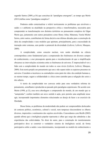 segundo Santos (2009, p.16) que conceitua de “paradigma emergente”, ao tempo que Morin
(2011) define como “paradigma complexo”.

         Podemos então contextualizar e referir teoricamente os problemas que envolvem a
saúde e o ambiente na atualidade na perspectiva crítica e transformadora, necessária para
compreender as transformações nos distintos territórios no pensamento complexo de Edgar
Morin que, juntamente com outros pensadores como Henry Atlan, Maturana, Varela Michel
Serres, entre outros, contribuíram de forma decisiva nas últimas décadas para a construção da
ideia da complexidade e seus modelos que apontam, principalmente, para a necessidade da
interação entre sistemas, sem perder o potencial da diversidade (Lefevre; Lefevre; Marques,
2009).
         A complexidade, como conceito nuclear, vem sendo abordada na ciência
contemporânea como fundamental para a compreensão dos fenômenos em diversos campos
do conhecimento, e esse pressuposto aponta para o reconhecimento de que a simplificação
obscurece as inter-relações existentes entre os fenômenos do universo. É imprescindível ver e
lidar com a complexidade do mundo em todos os seus níveis (Lefevre; Lefevre; Marques,
2009). Esta teoria propõe um pensamento que une e não separa todos os aspectos presentes no
universo. Considera a incerteza e as contradições como parte da vida e da condição humana e,
ao mesmo tempo, sugere a solidariedade e a ética como caminho para a religação dos seres e
dos saberes.
         A teoria da complexidade nos convoca então para uma verdadeira reforma do
pensamento, semelhante à produzida no passado pelo paradigma copernicano. De acordo com
Morin (1998, p.12), essa nova abordagem e compreensão do mundo, de um mundo que se
“autoproduz”, confere também um novo sentido à ação, pois permite uma amplitude nesse
agir, incorporando importantes elementos relacionados ao desejo de fazer e ao exercício da
liberdade.

         Dessa forma, os problemas da modernidade não podem ser compreendidos deslocados
do contexto político, econômico, cultural e social, nem tampouco desconsiderar os olhares
diversos, impressões e sentimentos dos sujeitos envolvidos. Concordamos com Breilh (2003)
quando afirma que a inteligência popular representa o olhar que surge das sabedorias e das
experiências das coletividades. No dizer do autor, para a construção do monitoramento
participativo deve se construir o verdadeiro sistema de inteligência social, de forma
participativa sobre a saúde e seus determinantes, incorporando no modelo de conhecimento a

                                                                                          29
 