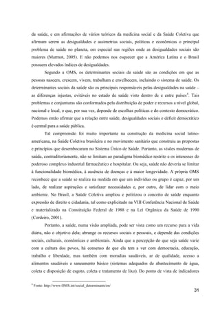 da saúde, e em afirmações de vários teóricos da medicina social e da Saúde Coletiva que
afirmam serem as desigualdades e assimetrias sociais, políticas e econômicas o principal
problema de saúde no planeta, em especial nas regiões onde as desigualdades sociais são
maiores (Marmot, 2005). E não podemos nos esquecer que a América Latina e o Brasil
possuem elevados índices de desigualdades.
          Segundo a OMS, os determinantes sociais da saúde são as condições em que as
pessoas nascem, crescem, vivem, trabalham e envelhecem, incluindo o sistema de saúde. Os
determinantes sociais da saúde são os principais responsáveis pelas desigualdades na saúde –
as diferenças injustas, evitáveis no estado de saúde visto dentro de e entre países 4. Tais
problemas e conjunturas são conformados pela distribuição de poder e recursos a nível global,
nacional e local, o que, por sua vez, depende de escolhas políticas e do contexto democrático.
Podemos então afirmar que a relação entre saúde, desigualdades sociais e déficit democrático
é central para a saúde pública.
          Tal compreensão foi muito importante na construção da medicina social latino-
americana, na Saúde Coletiva brasileira e no movimento sanitário que construiu as propostas
e princípios que desembocaram no Sistema Único de Saúde. Portanto, as visões modernas de
saúde, contraditoriamente, não se limitam ao paradigma biomédico restrito e os interesses do
poderoso complexo industrial farmacêutico e hospitalar. Ou seja, saúde não deveria se limitar
à funcionalidade biomédica, à ausência de doenças e à maior longevidade. A própria OMS
reconhece que a saúde se realiza na medida em que um indivíduo ou grupo é capaz, por um
lado, de realizar aspirações e satisfazer necessidades e, por outro, de lidar com o meio
ambiente. No Brasil, a Saúde Coletiva ampliou e politizou o conceito de saúde enquanto
expressão de direito e cidadania, tal como explicitado na VIII Conferência Nacional de Saúde
e materializado na Constituição Federal de 1988 e na Lei Orgânica da Saúde de 1990
(Cordeiro, 2001).
          Portanto, a saúde, numa visão ampliada, pode ser vista como um recurso para a vida
diária, não o objetivo dela; abrange os recursos sociais e pessoais, e depende das condições
sociais, culturais, econômicas e ambientais. Ainda que a percepção do que seja saúde varie
com a cultura dos povos, há consenso de que ela tem a ver com democracia, educação,
trabalho e liberdade, mas também com moradias saudáveis, ar de qualidade, acesso a
alimentos saudáveis e saneamento básico (sistemas adequados de abastecimento de água,
coleta e disposição de esgoto, coleta e tratamento de lixo). Do ponto de vista de indicadores

4
    Fonte: http://www.OMS.int/social_determinants/en/
                                                                                           31
 