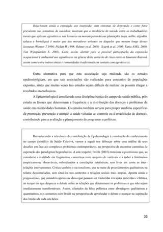 Relacionam ainda a exposição aos inseticidas com sintomas de depressão e como fator
prevalente nas tentativas de suicídios; mostram que a incidência de suicído entre os trabalhadores
rurais que aplicam agrotóxicos nas lavouras ou moram perto dessas plantações (soja, milho, algodão,
tabaco e hortaliças) é maior que dos moradores urbanos ou daqueles que moram longe dessas
lavouras (Parron T,1996; Pickett W 1998; Rehner et al. 2000; Scarth et al. 2000; Faria NMX, 2000;
Van Wijngaarden E. 2003). Cabe, assim, alertar para a possível participação da exposição
ocupacional e ambiental aos agrotóxicos na gênese deste contexto de risco entre os Guarani-Kaiowá,
assim como entre outras etnias e comunidades tradicionais em contato com agrotóxicos.


       Outra alternativa para que esta associação seja realizada são os estudos
epidemiológicos, em que tais associações são realizadas para conjuntos de populações
expostas, ainda que muitas vezes tais estudos sejam difíceis de realizar ou possam chegar a
resultados inconclusivos.
       A Epidemiologia é considerada uma disciplina básica do campo da saúde pública, pois
estuda os fatores que determinam a frequência e a distribuição das doenças e problemas de
saúde em coletividades humanas. Os estudos também servem para propor medidas específicas
de promoção, prevenção e atenção à saúde voltadas ao controle ou à erradicação de doenças,
contribuindo para a avaliação e planejamento de programas e políticas.




       Reconhecendo a relevância da contribuição da Epidemiologia à construção do conhecimento
no campo científico da Saúde Coletiva, vamos a seguir nos debruçar sobre uma análise de seus
desafios em face aos complexos problemas contemporâneos, na perspectiva de encontrar caminhos de
superação dos paradigmas hegemônicos. A este respeito, Breilh (2003) menciona o positivismo que, ao
considerar a realidade em fragmentos, converte-a num conjunto de variáveis e a reduz a fenômenos
empiricamente observáveis, subordinados a correlações estatísticas, sem levar em conta as inter-
relações intervenientes. Critica também o racionalismo, que se nutre de procedimentos qualitativos ou
relatos desconectados, sem situá-los nos contextos e relações sociais mais amplas. Aponta ainda o
pragmatismo, que considera apenas as ideias que possam ser traduzidas em ações concretas e efetivas,
ao tempo em que despreza o debate sobre as relações que determinam os problemas e que não sejam
imediatamente transformáveis. Assim, afastados da falsa polêmica entre abordagens qualitativas e
quantitativas, nos somamos com Breilh na perspectiva de aprofundar o debate e avançar na superação
dos limites de cada um deles:




                                                                                                  35
 