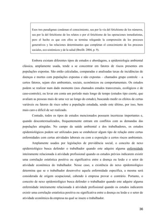 Esos tres paradigmas condenan el conocimiento, sea por la vía del fetichismo de los números,
       sea por la del fetichismo de los relatos o por el fetichismo de las operaciones inmediatistas,
       pero el hecho es que con ellos se termina relegando la comprensión de los procesos
       generativos y las relaciones determinantes que completan el conocimiento de los procesos
       sociales, eco-sistémicos y de la salud (Breilh: 2004, p. 9).


       Embora existam diferentes tipos de estudos e abordagens, a epidemiologia ambiental
clássica, amplamente usada, tende a se concentrar em fatores de riscos presentes em
populações expostas. São então calculadas, comparadas e analisadas taxas de incidências de
doenças e mortes com populações expostas e não expostas – chamados grupo controle – a
certos fatores, sejam eles ambientais, sociais, econômicos ou comportamentais. Os estudos
podem se realizar num dado momento (nos chamados estudos transversais, ecológicos e de
caso-controle), ou levar em conta um período mais longo de tempo (estudos tipo coorte, que
avaliam as pessoas mais de uma vez ao longo do estudo), buscando medir os efeitos de certas
variáveis ou fatores de risco sobre a população estudada, sendo este último, por isso, bem
mais caro e difícil de ser realizado.
       Contudo, todos os tipos de estudos mencionados possuem incertezas importantes e,
quando descontextualizados, frequentemente entram em conflitos com as demandas das
populações atingidas. No campo da saúde ambiental e dos trabalhadores, os estudos
epidemiológicos podem ser utilizados para se estabelecer algum tipo de relação entre certas
enfermidades com certas atividades laborais ou com a exposição a certos riscos ambientais.
       Amplamente usados por legislações de previdência social, o conceito de nexo
epidemiológico busca defender o trabalhador quando este adquire alguma enfermidade
inteiramente relacionada à atividade profissional quando os estudos prévios indicarem existir
uma correlação estatística positiva ou significativa entre a doença ou lesão e o setor de
atividade econômica do trabalhador. Nesse caso, a existência do nexo epidemiológico
determina que se o trabalhador desenvolve aquela enfermidade específica, a mesma será
considerada de origem ocupacional, cabendo à empresa provar o contrário. Portanto, o
conceito de nexo epidemiológico busca defender o trabalhador quando este adquire alguma
enfermidade inteiramente relacionada à atividade profissional quando os estudos indicarem
existir uma correlação estatística positiva ou significativa entre a doença ou lesão e o setor de
atividade econômica da empresa na qual se insere o trabalhador.


                                                                                                  36
 