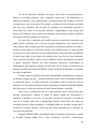 No caso de exposições ambientais mais gerais, como locais de moradia próximas a
fábricas ou atividades perigosas, onde a população exposta não é de trabalhadores em
ambientes de trabalho, o nexo epidemiológico é normalmente bem mais complexo e difícil de
ser estabelecido, e por várias razões. Por exemplo, a existência de séries históricas com dados
tanto dos riscos ambientais como da saúde das populações em comunidades específicas é
muito difícil de se obter. A isso, devemos adicionar a singularidade de cada situação, pois
podem existir diferentes riscos e contextos de exposição, sendo bastante complexo estabelecer
associações estatísticas absolutas ou irrefutáveis.
       Por outro lado, a população geral também apresenta características importantes que
podem agravar o problema, como a presença de grupos populacionais mais vulneráveis, tais
como crianças, idosos, mulheres grávidas ou portadores de problemas específicos de saúde. A
existência desses grupos nos domicílios, escolas ou em estabelecimentos de saúde presentes
nas áreas de risco pode representar um fator importante para o desencadeamento de problemas
de saúde numa região. O que muitas vezes também ocorre é que diversos riscos ambientais,
como a poluição atmosférica, tendem a agravar problemas comuns da população, em especial
os grupos vulneráveis. Podemos citar vários problemas respiratórios, dermatológicos ou
oftalmológicos cuja frequência aumenta, de forma mais sutil ou intensa, em decorrência da
poluição atmosférica proveniente de fábricas, veículos, atividades de mineração ou queimadas
em região de agricultura.
       Ou seja, a regra em contextos de elevada vulnerabilidade socioambiental é a existência
de múltiplas situações de risco – incluindo problemas sociais como os associados à pobreza,
ao saneamento básico e ao déficit nutricional. Tal problema acaba, do ponto de vista dos
poluidores e de uma justiça não precaucionária, por penalizar as próprias populações atingidas
pela falta de provas cabais que associem de forma absoluta doenças e exposição.
       Nesses casos, a existência do risco em si pela exposição atual ou futura deveria, pelo
princípio precaucionário, implicar na adoção de alguma medida que interrompesse a
exposição. A pesquisa ex-post facto, ou seja, após a presença da exposição ou situação de
risco ter se iniciado, pode tornar a epidemiologia bastante conservadora, pois ainda que
associações positivas sejam encontradas, os resultados podem ser revelados somente após a
ocorrência de inúmeras doenças e mortes que não teriam acontecido caso a exposição aos
riscos não fosse permitida.
       Segundo COMEST (2005), uma definição prática de princípio da precaução é: quando
as atividades humanas podem levar a danos moralmente inaceitáveis, cientificamente

                                                                                            37
 