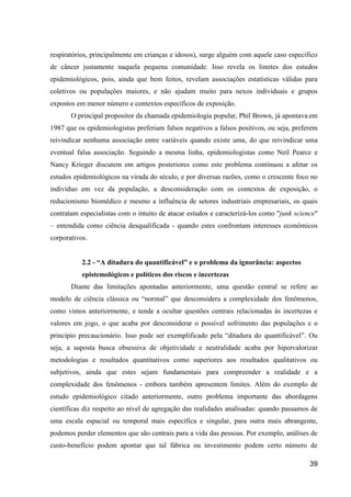 respiratórios, principalmente em crianças e idosos), surge alguém com aquele caso específico
de câncer justamente naquela pequena comunidade. Isso revela os limites dos estudos
epidemiológicos, pois, ainda que bem feitos, revelam associações estatísticas válidas para
coletivos ou populações maiores, e não ajudam muito para nexos individuais e grupos
expostos em menor número e contextos específicos de exposição.
       O principal propositor da chamada epidemiologia popular, Phil Brown, já apontava em
1987 que os epidemiologistas preferiam falsos negativos a falsos positivos, ou seja, preferem
reivindicar nenhuma associação entre variáveis quando existe uma, do que reivindicar uma
eventual falsa associação. Seguindo a mesma linha, epidemiologistas como Neil Pearce e
Nancy Krieger discutem em artigos posteriores como este problema continuou a afetar os
estudos epidemiológicos na virada do século, e por diversas razões, como o crescente foco no
indivíduo em vez da população, a desconsideração com os contextos de exposição, o
reducionismo biomédico e mesmo a influência de setores industriais empresariais, os quais
contratam especialistas com o intuito de atacar estudos e caracterizá-los como "junk science"
– entendida como ciência desqualificada - quando estes confrontam interesses econômicos
corporativos.


           2.2 - “A ditadura do quantificável” e o problema da ignorância: aspectos
           epistemológicos e políticos dos riscos e incertezas
       Diante das limitações apontadas anteriormente, uma questão central se refere ao
modelo de ciência clássica ou “normal” que desconsidera a complexidade dos fenômenos,
como vimos anteriormente, e tende a ocultar questões centrais relacionadas às incertezas e
valores em jogo, o que acaba por desconsiderar o possível sofrimento das populações e o
princípio precaucionário. Isso pode ser exemplificado pela “ditadura do quantificável”. Ou
seja, a suposta busca obsessiva de objetividade e neutralidade acaba por hipervalorizar
metodologias e resultados quantitativos como superiores aos resultados qualitativos ou
subjetivos, ainda que estes sejam fundamentais para compreender a realidade e a
complexidade dos fenômenos - embora também apresentem limites. Além do exemplo de
estudo epidemiológico citado anteriormente, outro problema importante das abordagens
científicas diz respeito ao nível de agregação das realidades analisadas: quando passamos de
uma escala espacial ou temporal mais específica e singular, para outra mais abrangente,
podemos perder elementos que são centrais para a vida das pessoas. Por exemplo, análises de
custo-benefício podem apontar que tal fábrica ou investimento podem certo número de

                                                                                          39
 