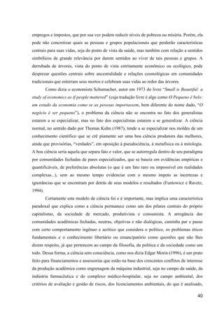 empregos e impostos, que por sua vez podem reduzir níveis de pobreza ou miséria. Porém, ela
pode não concretizar quais as pessoas e grupos populacionais que perderão características
centrais para suas vidas, seja do ponto de vista da saúde, mas também com relação a sentidos
simbólicos de grande relevância por darem sentidos ao viver de tais pessoas e grupos. A
derrubada de árvores, vista do ponto de vista estritamente econômico ou ecológico, pode
desprezar questões centrais sobre ancestralidade e relações cosmológicas em comunidades
tradicionais que enterram seus mortos e celebram suas vidas ao redor das árvores.
         Como dizia o economista Schumacher, autor em 1973 do livro “Small is Beautiful: a
study of economics as if people mattered” (cuja tradução livre é algo como O Pequeno é belo:
um estudo da economia como se as pessoas importassem, bem diferente do nome dado, “O
negócio é ser pequeno”), o problema da ciência não se encontra no fato dos generalistas
estarem a se especializar, mas no fato dos especialistas estarem a se generalizar. A ciência
normal, no sentido dado por Thomas Kuhn (1987), tende a se especializar nos moldes de um
conhecimento científico que se crê piamente ser uma boa ciência produtora das melhores,
ainda que provisórias, “verdades”, em oposição à pseudociência, à metafísica ou à mitologia.
A boa ciência seria aquela que separa fato e valor, que se autorregula dentro de seu paradigma
por comunidades fechadas de pares especializados, que se baseia em evidências empíricas e
quantificáveis, de preferências absolutas (o que é um fato raro ou impossível em realidades
complexas...), sem ao mesmo tempo evidenciar com o mesmo ímpeto as incertezas e
ignorâncias que se encontram por detrás de seus modelos e resultados (Funtowicz e Ravetz,
1994).
         Certamente este modelo de ciência foi e é importante, mas implica uma característica
paradoxal que explica como a ciência permanece como um dos pilares centrais do próprio
capitalismo, da sociedade de mercado, produtivista e consumista. A arrogância das
comunidades acadêmicas fechadas, neutras, objetivas e não dialógicas, caminha par e passo
com certo comportamento ingênuo e acrítico que considera o político, os problemas éticos
fundamentais e o conhecimento libertário ou emancipatório como questões que não lhes
dizem respeito, já que pertencem ao campo da filosofia, da política e da sociedade como um
todo. Dessa forma, a ciência sem consciência, como nos dizia Edgar Morin (1996), é um prato
feito para financiamentos e assessorias que estão na base dos crescentes conflitos de interesse
da produção acadêmica como engrenagem da máquina industrial, seja no campo da saúde, da
indústria farmacêutica e do complexo médico-hospitalar, seja no campo ambiental, dos
critérios de avaliação e gestão de riscos, dos licenciamentos ambientais, do que é analisado,

                                                                                            40
 