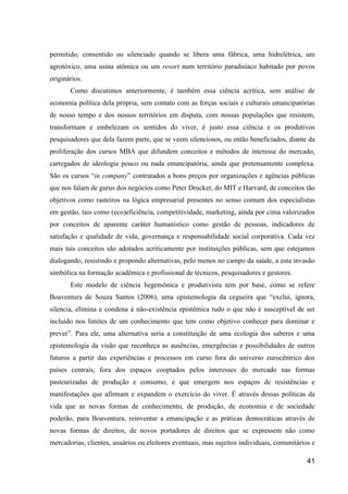permitido, consentido ou silenciado quando se libera uma fábrica, uma hidrelétrica, um
agrotóxico, uma usina atômica ou um resort num território paradisíaco habitado por povos
originários.
       Como discutimos anteriormente, é também essa ciência acrítica, sem análise de
economia política dela própria, sem contato com as forças sociais e culturais emancipatórias
de nosso tempo e dos nossos territórios em disputa, com nossas populações que resistem,
transformam e embelezam os sentidos do viver, é justo essa ciência e os produtivos
pesquisadores que dela fazem parte, que se veem silenciosos, ou então beneficiados, diante da
proliferação dos cursos MBA que difundem conceitos e métodos de interesse do mercado,
carregados de ideologia pouco ou nada emancipatória, ainda que pretensamente complexa.
São os cursos “in company” contratados a bons preços por organizações e agências públicas
que nos falam de gurus dos negócios como Peter Drucker, do MIT e Harvard, de conceitos tão
objetivos como rasteiros na lógica empresarial presentes no senso comum dos especialistas
em gestão, tais como (eco)eficiência, competitividade, marketing, ainda por cima valorizados
por conceitos de aparente caráter humanístico como gestão de pessoas, indicadores de
satisfação e qualidade de vida, governança e responsabilidade social corporativa. Cada vez
mais tais conceitos são adotados acriticamente por instituições públicas, sem que estejamos
dialogando, resistindo e propondo alternativas, pelo menos no campo da saúde, a esta invasão
simbólica na formação acadêmica e profissional de técnicos, pesquisadores e gestores.
       Este modelo de ciência hegemônica e produtivista tem por base, como se refere
Boaventura de Souza Santos (2006), uma epistemologia da cegueira que “exclui, ignora,
silencia, elimina e condena à não-existência epistêmica tudo o que não é susceptível de ser
incluído nos limites de um conhecimento que tem como objetivo conhecer para dominar e
prever”. Para ele, uma alternativa seria a constituição de uma ecologia dos saberes e uma
epistemologia da visão que reconheça as ausências, emergências e possibilidades de outros
futuros a partir das experiências e processos em curso fora do universo eurocêntrico dos
países centrais, fora dos espaços cooptados pelos interesses do mercado nas formas
pasteurizadas de produção e consumo, e que emergem nos espaços de resistências e
manifestações que afirmam e expandem o exercício do viver. É através dessas políticas da
vida que as novas formas de conhecimento, de produção, de economia e de sociedade
poderão, para Boaventura, reinventar a emancipação e as práticas democráticas através de
novas formas de direitos, de novos portadores de direitos que se expressem não como
mercadorias, clientes, usuários ou eleitores eventuais, mas sujeitos individuais, comunitários e

                                                                                             41
 