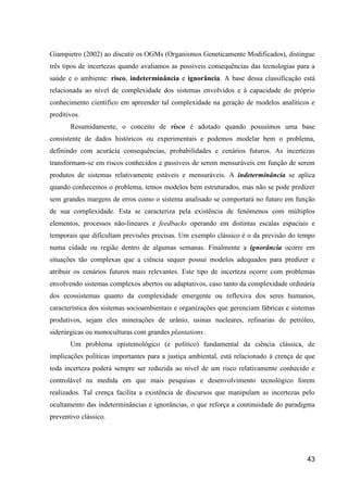 Giampietro (2002) ao discutir os OGMs (Organismos Geneticamente Modificados), distingue
três tipos de incertezas quando avaliamos as possíveis consequências das tecnologias para a
saúde e o ambiente: risco, indeterminância e ignorância. A base dessa classificação está
relacionada ao nível de complexidade dos sistemas envolvidos e à capacidade do próprio
conhecimento científico em apreender tal complexidade na geração de modelos analíticos e
preditivos.
       Resumidamente, o conceito de risco é adotado quando possuímos uma base
consistente de dados históricos ou experimentais e podemos modelar bem o problema,
definindo com acurácia consequências, probabilidades e cenários futuros. As incertezas
transformam-se em riscos conhecidos e passíveis de serem mensuráveis em função de serem
produtos de sistemas relativamente estáveis e mensuráveis. A indeterminância se aplica
quando conhecemos o problema, temos modelos bem estruturados, mas não se pode predizer
sem grandes margens de erros como o sistema analisado se comportará no futuro em função
de sua complexidade. Esta se caracteriza pela existência de fenômenos com múltiplos
elementos, processos não-lineares e feedbacks operando em distintas escalas espaciais e
temporais que dificultam previsões precisas. Um exemplo clássico é o da previsão do tempo
numa cidade ou região dentro de algumas semanas. Finalmente a ignorância ocorre em
situações tão complexas que a ciência sequer possui modelos adequados para predizer e
atribuir os cenários futuros mais relevantes. Este tipo de incerteza ocorre com problemas
envolvendo sistemas complexos abertos ou adaptativos, caso tanto da complexidade ordinária
dos ecossistemas quanto da complexidade emergente ou reflexiva dos seres humanos,
característica dos sistemas socioambientais e organizações que gerenciam fábricas e sistemas
produtivos, sejam eles minerações de urânio, usinas nucleares, refinarias de petróleo,
siderúrgicas ou monoculturas com grandes plantations.
       Um problema epistemológico (e político) fundamental da ciência clássica, de
implicações políticas importantes para a justiça ambiental, está relacionado à crença de que
toda incerteza poderá sempre ser reduzida ao nível de um risco relativamente conhecido e
controlável na medida em que mais pesquisas e desenvolvimento tecnológico forem
realizados. Tal crença facilita a existência de discursos que manipulam as incertezas pelo
ocultamento das indeterminâncias e ignorâncias, o que reforça a continuidade do paradigma
preventivo clássico.




                                                                                         43
 
