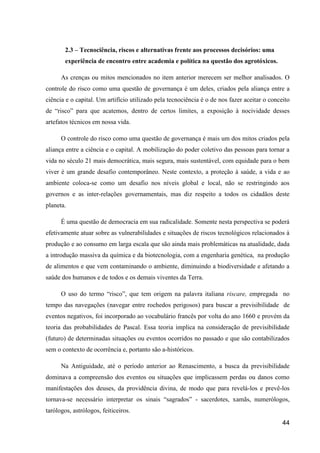 2.3 – Tecnociência, riscos e alternativas frente aos processos decisórios: uma
        experiência de encontro entre academia e política na questão dos agrotóxicos.

      As crenças ou mitos mencionados no item anterior merecem ser melhor analisados. O
controle do risco como uma questão de governança é um deles, criados pela aliança entre a
ciência e o capital. Um artifício utilizado pela tecnociência é o de nos fazer aceitar o conceito
de “risco” para que acatemos, dentro de certos limites, a exposição à nocividade desses
artefatos técnicos em nossa vida.

      O controle do risco como uma questão de governança é mais um dos mitos criados pela
aliança entre a ciência e o capital. A mobilização do poder coletivo das pessoas para tornar a
vida no século 21 mais democrática, mais segura, mais sustentável, com equidade para o bem
viver é um grande desafio contemporâneo. Neste contexto, a proteção à saúde, a vida e ao
ambiente coloca-se como um desafio nos níveis global e local, não se restringindo aos
governos e as inter-relações governamentais, mas diz respeito a todos os cidadãos deste
planeta.

      É uma questão de democracia em sua radicalidade. Somente nesta perspectiva se poderá
efetivamente atuar sobre as vulnerabilidades e situações de riscos tecnológicos relacionados à
produção e ao consumo em larga escala que são ainda mais problemáticas na atualidade, dada
a introdução massiva da química e da biotecnologia, com a engenharia genética, na produção
de alimentos e que vem contaminando o ambiente, diminuindo a biodiversidade e afetando a
saúde dos humanos e de todos e os demais viventes da Terra.

      O uso do termo “risco”, que tem origem na palavra italiana riscare, empregada no
tempo das navegações (navegar entre rochedos perigosos) para buscar a previsibilidade de
eventos negativos, foi incorporado ao vocabulário francês por volta do ano 1660 e provém da
teoria das probabilidades de Pascal. Essa teoria implica na consideração de previsibilidade
(futuro) de determinadas situações ou eventos ocorridos no passado e que são contabilizados
sem o contexto de ocorrência e, portanto são a-históricos.

      Na Antiguidade, até o período anterior ao Renascimento, a busca da previsibilidade
dominava a compreensão dos eventos ou situações que implicassem perdas ou danos como
manifestações dos deuses, da providência divina, de modo que para revelá-los e prevê-los
tornava-se necessário interpretar os sinais “sagrados” - sacerdotes, xamãs, numerólogos,
tarólogos, astrólogos, feiticeiros.
                                                                                              44
 
