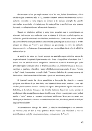 O contexto social em que surgiu o termo “risco” foi o do final do Renascimento e início
das revoluções científicas (Sec. XVI), quando ocorreram intensas transformações sociais e
culturais associadas ao forte impulso às ciências e às técnicas, exemplo das grandes
navegações; a ampliação e fortalecimento do poder político e econômico de uma nascente
burguesia e o esforço conjugado pelo domínio da natureza.

      Quando os estatísticos utilizam o termo risco, acreditam que o comportamento do
sistema é basicamente bem conhecido e que as chances de diferentes resultados podem ser
definidas e quantificadas através de cálculo de probabilidades. Desta forma, usando artifícios
de desconsiderar as interações entre os condicionantes que compõem a causalidade do evento,
chegam ao cálculo do “risco” e por interesses de governança ou outro são aplicados
diretamente sobre os fenômenos, desconsiderando sua complexidade, isto é, o local, a história,
as interações, etc.

      A tentativa de tornar previsíveis eventos não desejados para minimizar custos dos
empreendimentos é responsável por um novo mito, desde a Antiguidade até os nossos dias. O
mito é o de ser possível revelar, interpretar e controlar as incertezas do mundo para poder
prever (prospectivamente) o futuro de determinadas situações, orientar a tomada de decisões e
substituir as incertezas pela ordem e a previsibilidade, mesmo que para tal devamos “torturar
o dado”, isto é, desconsiderar a complexidade. Toma-se o dado fora do contexto, como se ele
fosse neutro e dá-se um sentido de indicador a quem tem interesses no processo.

      O desenvolvimento da ciência possibilitou a laicização das situações e eventos
perigosos, que deixam de ser obra divina e de responsabilidade do ser humano – o que seria
um fato positivo se não estivesse a serviço do capital. Principalmente a partir da Revolução
Industrial, da Revolução Francesa e da filosofia iluminista houve um enorme esforço de
condicionar todas as decisões aos dados científicos, de origem experimental, como verdade
sujeita a “prova”, ao que se chama de empirismo e positivismo. Nesse processo ocorre uma
ideologização da ciência, tomando o cientificismo como uma prática que permeia as relações
de poder na sociedade.

      As descobertas da etiologia das “pestes”, o efeito do saneamento para o seu controle e
os remédios para por fim a essas epidemias foram eventos que reforçaram o mito da
possibilidade de controlar a incerteza mediante o conhecimento do “risco”.



                                                                                           45
 