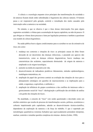 A ciência e a tecnologia enquanto eixos principais das transformações da sociedade e
da natureza ficaram desde então subordinadas à hegemonia das ciências naturais. O homem
passa a ser responsável pela geração, controle e remediação dos males causados pela
intervenção sobre a natureza e na sociedade.

      No entanto, o que se observa é que o ônus dessas intervenções fica para alguns
segmentos sociedade e o bônus para a acumulação de riqueza capitalista, na mão de poucos. O
que obrigou as vítimas desse processo a lutar por legislações protetoras e também a questionar
esse modelo de ciência hegemônico.

      Na saúde pública houve alguns condicionantes para se acreditar no uso da estimativa de
risco, tais como:

   1. mudança nos contextos e situações de risco: as principais causas de óbito foram
       deixando de ser decorrentes das doenças infecciosas, e passando aos agravos não
       transmissíveis, como as doenças crônicas degenerativas; houve mudança nas
       características dos acidentes, especialmente diminuindo de origem da natureza e
       ampliando os de origem tecnológica.
   2. aumento na média de expectativa de vida.
   3. desenvolvimento de indicadores preditivos laboratoriais, métodos epidemiológicos,
       modelagens matemáticas, etc.
   4. ampliação do papel dos governos centrais na avaliação das situações de risco para o
       planejamento estratégico em questões de macroeconomia e as implicações para a
       saúde, a segurança, a agricultura, o ambiente; e
   5. ampliação da influência de grupos econômicos e dos conflitos de interesses sobre o
       gerenciamento social do “risco”: ideologização e politização das atividades de análise
       e de gestão das situações de riscos .

      Na atualidade, o conceito de “risco” vem sendo questionado e desvelado como um
artefato estatístico que resulta do processo de transformações sociais, políticas, econômicas e
culturais impulsionado pelo capitalismo, aderido ao desenvolvimento técnico-científico,
dependentes da exploração da natureza e da força de trabalho. E que é suportado por
metodologias quantitativas (sistemas fechados) que equivocadamente pretendem interpretar,
analisar, controlar e remediar questões complexas de sistemas abertos (Lieber, 1998).



                                                                                            46
 