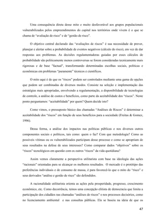 Uma consequência direta desse mito e muito desfavorável aos grupos populacionais
vulnerabilizados pelos empreendimentos do capital nos territórios onde vivem é o que se
chama de “avaliação de risco” e de “gestão de risco”.

     O objetivo central declarado das “avaliações de riscos” é sua necessidade de prever,
planejar e alertar sobre a probabilidade de eventos negativos (cálculo do risco), em vez de dar
respostas aos problemas. As decisões regulamentadoras guiadas por esses cálculos de
probabilidade são politicamente menos controversas se forem consideradas tecnicamente mais
rigorosas e de base "factual", transformando determinadas escolhas sociais, políticas e
econômicas em problemas “puramente” técnicos e científicos.

     O mito aqui é de que os “riscos” podem ser controlados mediante uma gama de opções
que podem ser combinadas de diversos modos. Consiste na seleção e implementação das
estratégias mais apropriadas, envolvendo a regulamentação, a disponibilidade de tecnologias
de controle, a análise de custos e benefícios, como parte da aceitabilidade dos “riscos”. Neste
ponto perguntamos: “aceitabilidade” por quem? Quem decide isto?

     Como vimos, o pressuposto básico das chamadas “Análises de Riscos” é determinar a
aceitabilidade dos “riscos” em função de seus benefícios para a sociedade (Freitas & Gomez,
1996).

     Dessa forma, a análise dos impactos nas políticas públicas e nos diversos outros
componentes sociais e políticos, tais como: quem o faz? Com que metodologia? Como as
possíveis vítimas ou os vulnerabilizados participam desse processo e como se apropriam de
seus resultados na defesa de seus interesses? Como comparar dados “objetivos” sobre os
“riscos" tecnológicos em questão com os outros “riscos” da vida quotidiana?

     Assim vemos claramente a perspectiva utilitarista com base na ideologia das ações
“racionais” orientadas para se alcançar os melhores resultados. O mercado é o protótipo das
preferências individuais e de consumo de massa, é para favorecê-lo que o mito do “risco” e
seus derivados “análise e gestão de risco” são defendidos.

     A racionalidade utilitarista orienta as ações pela prosperidade, progresso, crescimento
econômico, etc. Como decorrência, temos uma concepção elitista de democracia que limita a
participação dos cidadãos nas chamadas “análises de riscos” e nos processos decisórios, como
no licenciamento ambiental e nas consultas públicas. Ela se baseia na ideia de que os

                                                                                            47
 