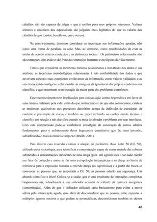 cidadãos não são capazes de julgar o que é melhor para seus próprios interesses. Valores
técnicos e analíticos dos especialistas são julgados mais legítimos do que os valores dos
cidadãos leigos (custos, benefícios, entre outros).

      Na contra-corrente, devemos considerar as incertezas nas informações geradas, não
como uma forma de paralisia da ação. Mas, ao contrário, como possibilidades de criar as
saídas de acordo com os contextos e as dinâmicas sociais. Os parâmetros selecionados não
são estanques, eles estão e são fruto das interações humanas e ecológicas da vida mesmo.

      Temos que considerar as incertezas técnicas relacionadas à inexatidão dos dados e das
análises; as incertezas metodológicas relacionadas à não confiabilidade dos dados e que
envolvem aspectos mais complexos e relevantes da informação, como valores validados; e as
incertezas epistemológicas, relacionadas às margens da ignorância do próprio conhecimento
científico, e que encontram-se no coração da maior parte dos problemas complexos.

      Esse reconhecimento tem implicações para a nossa ação contra-hegemônica em favor de
uma ciência militante pela vida: além do que conhecemos e do que não conhecemos, existem
as mudanças qualitativas nos processos decisórios acerca da definição de estratégias de
controle e prevenção de riscos e também no papel atribuído ao conhecimento técnico e
científico em relação a tais decisões quando se trata de abordar o problema em suas interfaces.
Com esta compreensão pode-se estabelecer estratégias de construção de outros saberes
fundamentais para o enfretamento dessa hegemonia quantitativa que faz uma inversão,
subordinando o mais ao menos complexo (Breilh, 2001).

      Para ilustrar essa inversão citamos a adoção do parâmetro Dose Letal 50 (DL 50),
utilizado pela toxicologia, para identificar a concentração capaz de matar metade das cobaias
submetidas a concentrações crescentes de uma droga (p ex. um agrotóxico). Este dado recebe
um fator de correção e assim se faz uma extrapolação interespécies e se chega ao limite de
tolerância para a exposição humana à referida droga (ou agrotóxico) e a partir daí busca-se
convencer as pessoas que, se respeitada a DL 50, as pessoas estarão em segurança. Um
absurdo científico e ético! Coloca-se a saúde, que é uma resultante de interações complexas
biopsicossociais, subordinada a um indicador oriundo de cálculo da química inorgânica
(concentração). Além do que o indicador utilizado seria basicamente para evitar a morte
súbita pela intoxicação aguda, mas além de desconsiderar que as pessoas estão expostas a
múltiplos agentes nocivos e que podem se potencializar, desconsideram também os efeitos

                                                                                            48
 