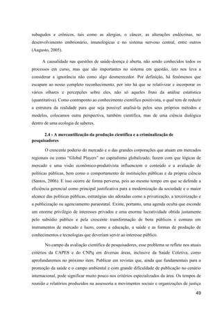 subagudos e crônicos, tais como as alergias, o câncer, as alterações endócrinas, no
desenvolvimento embrionário, imunológicas e no sistema nervoso central, entre outros
(Augusto, 2005).

     A causalidade nas questões de saúde-doença é aberta, não sendo conhecidos todos os
processos em curso, mas que são importantes no sistema em questão, isto nos leva a
considerar a ignorância não como algo desmerecedor. Por definição, há fenômenos que
escapam ao nosso completo reconhecimento, por isto há que se relativizar e incorporar os
vários olhares e percepções sobre eles, não só aqueles fruto da análise estatística
(quantitativa). Como contraponto ao conhecimento científico positivista, o qual tem de reduzir
a estrutura da realidade para que seja possível analisá-la pelos seus próprios métodos e
modelos, colocamos outra perspectiva, também científica, mas de uma ciência dialógica
dentro de uma ecologia de saberes.

      2.4 - A mercantilização da produção científica e a criminalização de
pesquisadores

       O crescente poderio do mercado e o das grandes corporações que atuam em mercados
regionais ou como “Global Players” no capitalismo globalizado, fazem com que lógicas de
mercado e uma visão econômico-produtivista influenciem o conteúdo e a avaliação de
políticas públicas, bem como o comportamento de instituições públicas e da própria ciência
(Santos, 2006). E isso ocorre de forma perversa, pois ao mesmo tempo em que se defende a
eficiência gerencial como principal justificativa para a modernização da sociedade e o maior
alcance das políticas públicas, estratégias são adotadas como a privatização, a terceirização e
a publicização ou agenciamento paraestatal. Existe, portanto, uma agenda oculta que esconde
um enorme privilégio de interesses privados e uma enorme lucratividade obtida justamente
pelo subsídio público e pela crescente transformação de bens públicos e comuns em
instrumentos de mercado e lucro, como a educação, a saúde e as formas de produção de
conhecimentos e tecnologias que deveriam servir ao interesse público.

       No campo da avaliação científica de pesquisadores, esse problema se reflete nos atuais
critérios da CAPES e do CNPq em diversas áreas, inclusive da Saúde Coletiva, como
aprofundaremos no próximo item. Publicar em revistas que, ainda que fundamentais para a
promoção da saúde e o campo ambiental e com grande dificuldade de publicação no cenário
internacional, pode significar muito pouco nos critérios especializados da área. Os tempos de
reunião e relatórios produzidos na assessoria a movimentos sociais e organizações de justiça

                                                                                            49
 